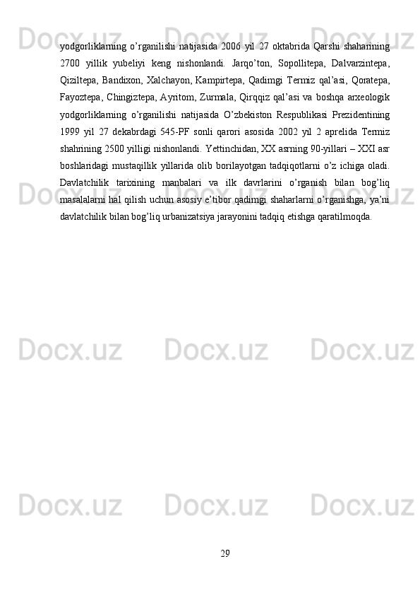yodgorliklarning   o’rganilishi   natijasida   2006   yil   27   oktabrida   Qarshi   shaharining
2700   yillik   yubeliyi   keng   nishonlandi.   Jarqo’ton,   Sopollitepa,   Dalvarzintepa,
Qiziltepa,   Bandixon,   Xalchayon,   Kampirtepa,   Qadimgi   Termiz   qal’asi,   Qoratepa,
Fayoztepa,   Chingiztepa,   Ayritom,   Zurmala,   Qirqqiz   qal’asi   va   boshqa   arxeologik
yodgorliklarning   o’rganilishi   natijasida   O’zbekiston   Respublikasi   Prezidentining
1999   yil   27   dekabrdagi   545-PF   sonli   qarori   asosida   2002   yil   2   aprelida   Termiz
shahrining 2500 yilligi nishonlandi. Yettinchidan, XX asrning 90-yillari – XXI asr
boshlaridagi   mustaqillik   yillarida   olib   borilayotgan   tadqiqotlarni   o’z   ichiga   oladi.
Davlatchilik   tarixining   manbalari   va   ilk   davrlarini   o’rganish   bilan   bog’liq
masalalarni hal qilish uchun asosiy e’tibor qadimgi shaharlarni o’rganishga, ya’ni
davlatchilik bilan bog’liq urbanizatsiya jarayonini tadqiq etishga qaratilmoqda.
29 