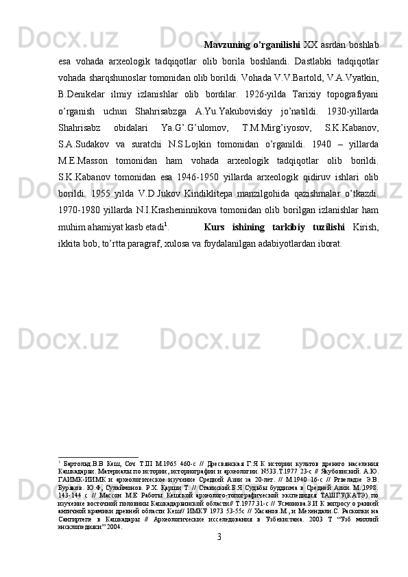 Mavzuning o’rganilishi   XX asrdan boshlab
esa   vohada   arxeologik   tadqiqotlar   olib   borila   boshlandi.   Dastlabki   tadqiqotlar
vohada sharqshunoslar tomonidan olib borildi. Vohada V.V.Bartold, V.A.Vyatkin,
B.Denikelar   ilmiy   izlanishlar   olib   bordilar.   1926-yilda   Tarixiy   topografiyani
o’rganish   uchun   Shahrisabzga   A.Yu.Yakuboviskiy   jo’natildi.   1930-yillarda
Shahrisabz   obidalari   Ya.G’.G’ulomov,   T.M.Mirg’iyosov,   S.K.Kabanov,
S.A.Sudakov   va   suratchi   N.S.Lojkin   tomonidan   o’rganildi.   1940   –   yillarda
M.E.Masson   tomonidan   ham   vohada   arxeologik   tadqiqotlar   olib   borildi.
S.K.Kabanov   tomonidan   esa   1946-1950   yillarda   arxeologik   qidiruv   ishlari   olib
borildi.   1955   yilda   V.D.Jukov   Kindiklitepa   manzilgohida   qazishmalar   o’tkazdi.
1970-1980   yillarda   N.I.Krasheninnikova   tomonidan   olib   borilgan   izlanishlar   ham
muhim ahamiyat kasb etadi 1
. Kurs   ishining   tarkibiy   tuzilishi   Kirish,
ikkita bob, to’rtta paragraf, xulosa va foydalanilgan adabiyotlardan iborat.
1
  Бартольд.В.В   Кеш,   Соч   Т.III   М.1965   460-с   //   Дресвянская   Г.Я   К   истории   культов   дренего   населения
Кашкадарьи. Материалы по истории, историографии и археологии. N533.T.1977 23-с // Якубовиский. А.Ю.
ГАИМК-ИИМК   и   археологическое   изучение   Средней   Азии   за   20-лет.   //   М.1940   16-с   //   Ртвеладзе   Э.В.
Буряков.   Ю.Ф,   Сулаймонов.   Р.Х.   Қарши   Т.   //   Ставиский.Б.Я   Судьбы   буддизма   в   Средней   Азии.   М.,1998.
143-144   с   //   Массон   М.Е   Работы   Кешской   археолого-топографической   экспедиция   ТАШГУ(КАТЭ)   по
изучение восточной половины Кашкадарьинской области// Т.1977.31-с // Усмонова.З.И К вопросу о ранней
античной   крамики   древней   области   Кеш//   ИМКУ   1973   53-55с   //   Хасанов.М.,   и   Мехендали.С.   Раскопки   на
Сангиртепе   в   Кашкадары   //   Археологические   исселедования   в   Узбекистана.   2003   Т   “Узб   миллий
энсклопедияси” 2004.
3 