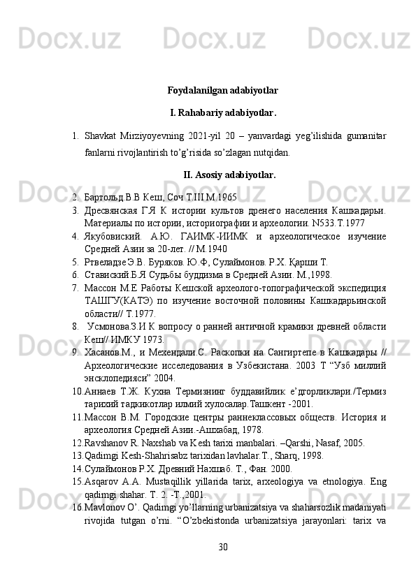 Foydalanilgan adabiyotlar
I. Rahabariy adabiyotlar.
1. Shavkat   Mirziyoyevning   2021-yil   20   –   yanvardagi   yeg’ilishida   gumanitar
fanlarni rivojlantirish to’g’risida so’zlagan nutqidan.
II. Asosiy adabiyotlar.
2. Бартольд . В . В   Кеш ,  Соч   Т .III  М .1965 
3. Дресвянская   Г.Я   К   истории   культов   дренего   населения   Кашкадарьи.
Материалы по истории, историографии и археологии. N533.T.1977 
4. Якубовиский.   А.Ю.   ГАИМК-ИИМК   и   археологическое   изучение
Средней Азии за 20-лет. // М.1940 
5. Ртвеладзе Э.В. Буряков. Ю.Ф, Сулаймонов. Р.Х. Қарши Т. 
6. Ставиский.Б.Я Судьбы буддизма в Средней Азии. М.,1998. 
7. Массон   М.Е   Работы   Кешской   археолого-топографической   экспедиция
ТАШГУ(КАТЭ)   по   изучение   восточной   половины   Кашкадарьинской
области// Т.1977.
8.   Усмонова.З.И К вопросу о ранней античной крамики древней области
Кеш// ИМКУ 1973.
9. Хасанов.М.,   и   Мехендали.С.   Раскопки   на   Сангиртепе   в   Кашкадары   //
Археологические   исселедования   в   Узбекистана.   2003   Т   “Узб   миллий
энсклопедияси” 2004.
10. Аннаев   Т.Ж.   Кухна   Термизнинг   буддавийлик   е’дгорликлари./Термиз
тарихий тадкикотлар илмий хулосалар.Ташкент -2001. 
11. Массон   В.М.   Городские   центры   раннеклассовых   обществ.   История   и
археология Средней Азии.-Ашхабад, 1978.
12. Ravshanov R. Naxshab va Kesh tarixi manbalari. –Qarshi, Nasaf, 2005.
13. Qadimgi Kesh-Shahrisabz tarixidan lavhalar.T., Sharq, 1998.
14. Сулаймонов Р.Х. Древний Нахшаб. Т., Фан. 2000.
15. Asqarov   A.A.   Mustaqillik   yillarida   tarix,   arxeologiya   va   etnologiya.   Eng
qadimgi shahar. Т. 2. -T.,2001 .
16. Mavlonov O’. Qadimgi yo’llarning urbanizatsiya va shaharsozlik madaniyati
rivojida   tutgan   o’rni.   “O’zbekistonda   urbanizatsiya   jarayonlari:   tarix   va
30 