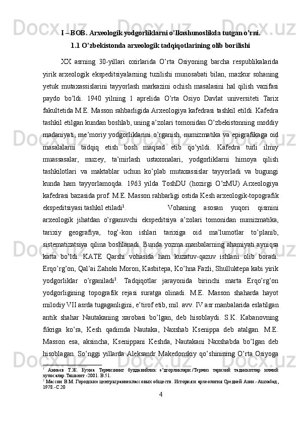 I – BOB. Arxeologik yodgorliklarni o’lkashunoslikda tutgan o’rni.
1.1 O’zbekistonda arxeologik tadqiqotlarining olib borilishi
XX   asrning   30-yillari   oxirlarida   O’rta   Osiyoning   barcha   respublikalarida
yirik   arxeologik   ekspeditsiyalarning   tuzilishi   munosabati   bilan,   mazkur   sohaning
yetuk   mutaxassislarini   tayyorlash   markazini   ochish   masalasini   hal   qilish   vazifasi
paydo   bo’ldi.   1940   yilning   1   aprelida   O’rta   Osiyo   Davlat   universiteti   Tarix
fakultetida M.E. Masson rahbarligida Arxeologiya kafedrasi tashkil etildi. Kafedra
tashkil etilgan kundan boshlab, uning a’zolari tomonidan O’zbekistonning moddiy
madaniyati, me’moriy yodgorliklarini o’rganish, numizmatika va epigrafikaga oid
masalalarni   tadqiq   etish   bosh   maqsad   etib   qo’yildi.   Kafedra   turli   ilmiy
muassasalar,   muzey,   ta’mirlash   ustaxonalari,   yodgorliklarni   himoya   qilish
tashkilotlari   va   maktablar   uchun   ko’plab   mutaxassislar   tayyorladi   va   bugungi
kunda   ham   tayyorlamoqda.   1963   yilda   ToshDU   (hozirgi   O’zMU)   Arxeologiya
kafedrasi bazasida prof. M.E. Masson rahbarligi ostida Kesh arxeologik-topografik
ekspeditsiyasi tashkil etiladi 1
.  Vohaning   asosan   yuqori   qismini
arxeologik   jihatdan   o’rganuvchi   ekspeditsiya   a’zolari   tomonidan   numizmatika,
tarixiy   geografiya,   tog’-kon   ishlari   tarixiga   oid   ma’lumotlar   to’planib,
sistematizatsiya  qilina boshlanadi.  Bunda yozma manbalarning ahamiyati ayniqsa
katta   bo’ldi.   KATE   Qarshi   vohasida   ham   kuzatuv-qazuv   ishlarii   olib   boradi.
Erqo’rg’on, Qal’ai Zahoki Moron, Kasbitepa, Ko’hna Fazli, Shulluktepa kabi yirik
yodgorliklar   o’rganiladi 2
.   Tadqiqotlar   jarayonida   birinchi   marta   Erqo’rg’on
yodgorligining   topografik   rejasi   suratga   olinadi.   M.E.   Masson   shaharda   hayot
milodiy VII asrda tugaganligini, e’tirof etib, mil. avv. IV asr manbalarida eslatilgan
antik   shahar   Nautakaning   xarobasi   bo’lgan,   deb   hisoblaydi.   S.K.   Kabanovning
fikriga   ko’ra,   Kesh   qadimda   Nautaka,   Naxshab   Ksenippa   deb   atalgan.   M.E.
Masson   esa,   aksincha,   Ksenippani   Keshda,   Nautakani   Naxshabda   bo’lgan   deb
hisoblagan.   So’nggi   yillarda   Aleksandr   Makedonskiy   qo’shinining   O’rta   Osiyoga
1
  Аннаев   Т.Ж.   Кухна   Термизнинг   буддавийлик   е’дгорликлари./Термиз   тарихий   тадкикотлар   илмий
хулосалар.Ташкент -2001.  B .51.
2
 Массон В.М. Городские центры раннеклассовых обществ. История и археология Средней Азии.-Ашхабад,
1978.-С.20
4 