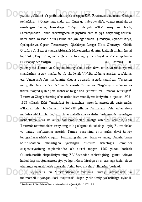 yurishi   yo’llarini   o’rganib,   tahlil   qilib   chiqqan   E.V.   Rtveladze   Nautakani   Keshga
joylashtirdi.   F.Grene   ham   xuddi   shu   fikrni   qo’llab-quvvatlab,   yozma   manbalarga
asoslangan   holda,   Nautakaga   “to’qqiz   daryoli   o’lka”   maqomini   berib,
Samarqanddan   Temir   darvozagacha   haqiqatdan   ham   to’qqiz   daryoning   oqishini
nomi   bilan   ko’rsatib   o’tdi   (shimoldan   janubga   tomon   Qumdaryo,   Oyoqchidaryo,
Qashqadaryo,   Oqsuv,   Tanxozdaryo,   Qizildaryo,   Langar,   Katta   O’radaryo,   Kichik
O’radaryo). Hozirgi vaqtda Aleksandr Makedonskiy davriga taalluqli muhim hujjat
topildi-ki,   Erqo’rg’on,   ya’ni   Qarshi   vohasidagi   yirik   viloyat   va   shahar   qadimda
Nikshapay deb atalgan.  XX   asrning   20-
yillarigacha   Termiz   va   Chag‘oni е} nning   о ‘rta   asrlar   davri   tarixi   va   madaniyatini
sharhlashda   asosiy   manba   b о ‘lib   akademik   V.V.Bartoldning   asarlari   hisoblanar
edi.   Uning   arab-fors   manbalarini   chuqur   о ‘rganish   asosida   yaratilgan   "Turkiston
m о ‘g‘ullar   bosqini   davrida"   nomli   asarida   Termiz   va   Chag‘oniyon   о ‘lkalari   va
ularda   mavjud   qishloq   va   shaharlar   t о ‘g‘risida   qimmatli   ma’lumotlar   keltirilgan 1
.
Termiz va Chag‘oni е	
} nning  о ‘rta asrlar davri moddiy madaniyatini  о ‘rganish 1926 -
1928   yillarda   Eski   Termizdagi   termizshohlar   saroyida   arxeologik   qazishmalar
о ‘tkazish   bilan   boshlangan.   1936-1938   yillarda   Termizning   о ‘rta   asrlar   davri
mudofaa istehkomlarida, temirchilar mahallasida va shahar tashqarisida joylashgan
inshootlarda   keng   k о ‘lamda   qazishma   ishlari   amalga   oshirildi.   Ayniqsa,   Eski
Termizda termizshohlar saroyining t о ‘liq   о ‘rganilishi tahsinga loyiq. Bu manbalar
va   tarixiy   ma’lumotlar   asosida   Termiz   shahrining   о ‘rta   asrlar   davri   tarixiy
topografiyasi  ishlab chiqildi. Termizning shu davr tarixi va undagi obidalar ba е	
} ni
M.YE.Masson   rahbarligida   yaratilgan   "Termiz   arxeologik   kompleks
ekspeditsiyasining   t о ‘plamlari"da   о ‘z   aksini   topgan.   1969   yildan   boshlab
O’lkashunoslik   ekspeditsiyasining   E.V.Rtveladze   rahbarligidagi   guruhi   viloyat
hududidagi mavjud arxeologiya yodgorliklarni hisobga olish, xaritaga tushirish va
ularning saqlanish holati masalalari bilan bevosita shug’ullanishni boshladi.
Keyinchalik   bu   "Surxondaryo   viloyatining   tarixiy,   arxeologiya   va
me’morchilik   yodgorliklari   majmuasi"   degan   yirik   ilmiy   yo’nalishga   aylandi.
1
 Ravshanov R. Naxshab va Kesh tarixi manbalari. –Qarshi, Nasaf, 2005, B.8.
5 