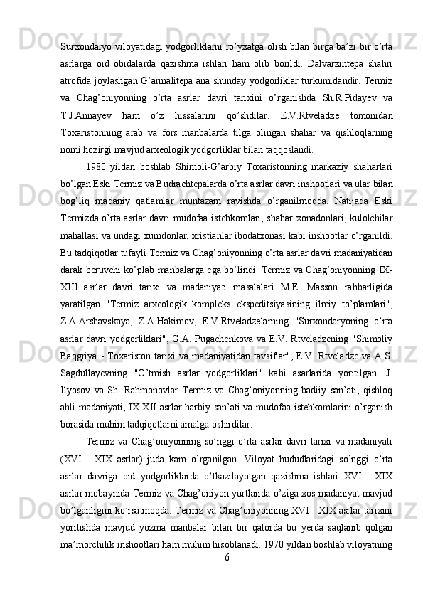 Surxondaryo viloyatidagi yodgorliklarni ro’yxatga olish bilan birga ba’zi bir o’rta
asrlarga   oid   obidalarda   qazishma   ishlari   ham   olib   borildi.   Dalvarzintepa   shahri
atrofida joylashgan G’armalitepa ana shunday yodgorliklar turkumidandir. Termiz
va   Chag’oniyonning   o’rta   asrlar   davri   tarixini   o’rganishda   Sh.R.Pidayev   va
T.J.Annayev   ham   o’z   hissalarini   qo’shdilar.   E.V.Rtveladze   tomonidan
Toxaristonning   arab   va   fors   manbalarda   tilga   olingan   shahar   va   qishloqlarning
nomi hozirgi mavjud arxeologik yodgorliklar bilan taqqoslandi. 
1980   yildan   boshlab   Shimoli-G’arbiy   Toxaristonning   markaziy   shaharlari
bo’lgan Eski Termiz va Budrachtepalarda o’rta asrlar davri inshootlari va ular bilan
bog’liq   madaniy   qatlamlar   muntazam   ravishda   o’rganilmoqda.   Natijada   Eski
Termizda o’rta asrlar davri mudofaa istehkomlari, shahar xonadonlari, kulolchilar
mahallasi va undagi xumdonlar, xristianlar ibodatxonasi kabi inshootlar o’rganildi.
Bu tadqiqotlar tufayli Termiz va Chag’oniyonning o’rta asrlar davri madaniyatidan
darak beruvchi ko’plab manbalarga ega bo’lindi. Termiz va Chag’oniyonning IX-
XIII   asrlar   davri   tarixi   va   madaniyati   masalalari   M.E.   Masson   rahbarligida
yaratilgan   "Termiz   arxeologik   kompleks   ekspeditsiyasining   ilmiy   to’plamlari",
Z.A.Arshavskaya,   Z.A.Hakimov,   E.V.Rtveladzelarning   "Surxondaryoning   o’rta
asrlar  davri  yodgorliklari",  G.A.  Pugachenkova  va E.V. Rtveladzening   "Shimoliy
Baqgriya   -   Toxariston   tarixi   va   madaniyatidan   tavsiflar",   E.V.   Rtveladze   va   A.S.
Sagdullayevning   "O’tmish   asrlar   yodgorliklari"   kabi   asarlarida   yoritilgan.   J.
Ilyosov   va   Sh.   Rahmonovlar   Termiz   va   Chag’oniyonning   badiiy   san’ati,   qishloq
ahli madaniyati, IX-XII asrlar harbiy san’ati va mudofaa istehkomlarini o’rganish
borasida muhim tadqiqotlarni amalga oshirdilar. 
Termiz   va   Chag’oniyonning   so’nggi   o’rta   asrlar   davri   tarixi   va   madaniyati
(XVI   -   XIX   asrlar)   juda   kam   o’rganilgan.   Viloyat   hududlaridagi   so’nggi   o’rta
asrlar   davriga   oid   yodgorliklarda   o’tkazilayotgan   qazishma   ishlari   XVI   -   XIX
asrlar mobaynida Termiz va Chag’oniyon yurtlarida o’ziga xos madaniyat mavjud
bo’lganligini ko’rsatmoqda. Termiz va Chag’oniyonning XVI - XIX asrlar tarixini
yoritishda   mavjud   yozma   manbalar   bilan   bir   qatorda   bu   yerda   saqlanib   qolgan
ma’morchilik inshootlari ham muhim hisoblanadi. 1970 yildan boshlab viloyatning
6 