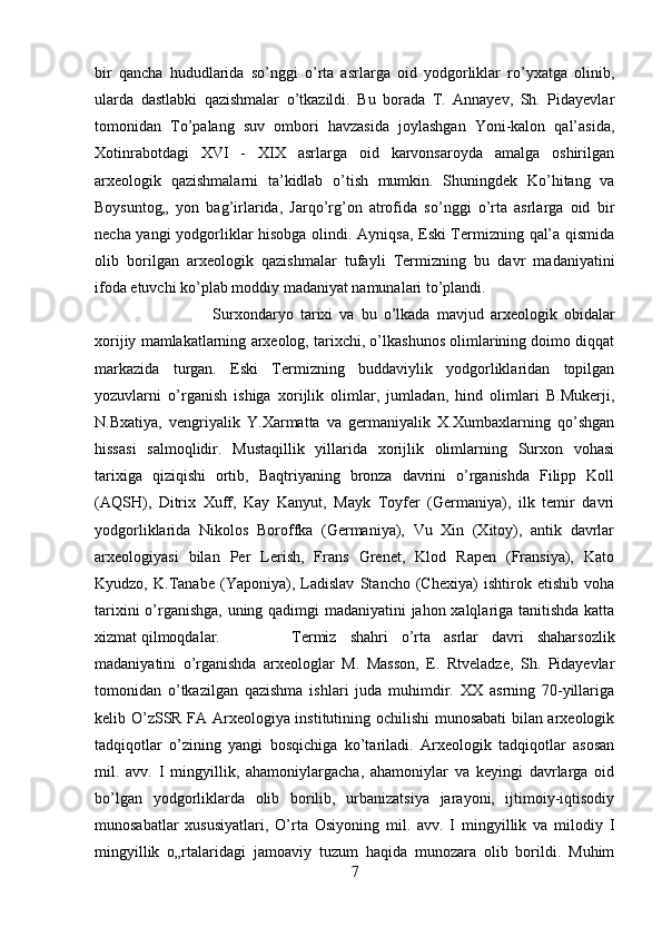 bir   qancha   hududlarida   so’nggi   o’rta   asrlarga   oid   yodgorliklar   ro’yxatga   olinib,
ularda   dastlabki   qazishmalar   o’tkazildi.   Bu   borada   T.   Annayev,   Sh.   Pidayevlar
tomonidan   To’palang   suv   ombori   havzasida   joylashgan   Yoni-kalon   qal’asida,
Xotinrabotdagi   XVI   -   XIX   asrlarga   oid   karvonsaroyda   amalga   oshirilgan
arxeologik   qazishmalarni   ta’kidlab   o’tish   mumkin.   Shuningdek   Ko’hitang   va
Boysuntog„   yon   bag’irlarida,   Jarqo’rg’on   atrofida   so’nggi   o’rta   asrlarga   oid   bir
necha yangi yodgorliklar hisobga olindi. Ayniqsa, Eski Termizning qal’a qismida
olib   borilgan   arxeologik   qazishmalar   tufayli   Termizning   bu   davr   madaniyatini
ifoda etuvchi ko’plab moddiy madaniyat namunalari to’plandi. 
Surxondaryo   tarixi   va   bu   o’lkada   mavjud   arxeologik   obidalar
xorijiy mamlakatlarning arxeolog, tarixchi, o’lkashunos olimlarining doimo diqqat
markazida   turgan.   Eski   Termizning   buddaviylik   yodgorliklaridan   topilgan
yozuvlarni   o’rganish   ishiga   xorijlik   olimlar,   jumladan,   hind   olimlari   B.Mukerji,
N.Bxatiya,   vengriyalik   Y.Xarmatta   va   germaniyalik   X.Xumbaxlarning   qo’shgan
hissasi   salmoqlidir.   Mustaqillik   yillarida   xorijlik   olimlarning   Surxon   vohasi
tarixiga   qiziqishi   ortib,   Baqtriyaning   bronza   davrini   o’rganishda   Filipp   Koll
(AQSH),   Ditrix   Xuff,   Kay   Kanyut,   Mayk   Toyfer   (Germaniya),   ilk   temir   davri
yodgorliklarida   Nikolos   Boroffka   (Germaniya),   Vu   Xin   (Xitoy),   antik   davrlar
arxeologiyasi   bilan   Per   Lerish,   Frans   Grenet,   Klod   Rapen   (Fransiya),   Kato
Kyudzo,   K.Tanabe   (Yaponiya),   Ladislav   Stancho   (Chexiya)   ishtirok   etishib   voha
tarixini o’rganishga, uning qadimgi madaniyatini jahon xalqlariga tanitishda katta
xizmat qilmoqdalar. Termiz   shahri   o’rta   asrlar   davri   shaharsozlik
madaniyatini   o’rganishda   arxeologlar   M.   Masson,   E.   Rtveladze,   Sh.   Pidayevlar
tomonidan   o’tkazilgan   qazishma   ishlari   juda   muhimdir.   XX   asrning   70-yillariga
kelib O’zSSR FA Arxeologiya institutining ochilishi  munosabati bilan arxeologik
tadqiqotlar   o’zining   yangi   bosqichiga   ko’tariladi.   Arxeologik   tadqiqotlar   asosan
mil.   avv.   I   mingyillik,   ahamoniylargacha,   ahamoniylar   va   keyingi   davrlarga   oid
bo’lgan   yodgorliklarda   olib   borilib,   urbanizatsiya   jarayoni,   ijtimoiy-iqtisodiy
munosabatlar   xususiyatlari,   O’rta   Osiyoning   mil.   avv.   I   mingyillik   va   milodiy   I
mingyillik   o„rtalaridagi   jamoaviy   tuzum   haqida   munozara   olib   borildi.   Muhim
7 