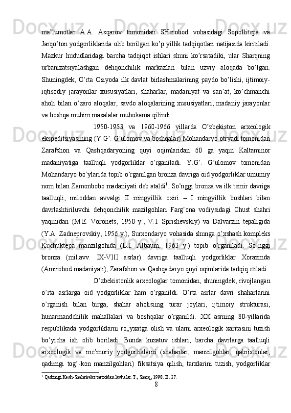 ma’lumotlar   A.A.   Asqarov   tomonidan   SHerobod   vohasidagi   Sopollitepa   va
Jarqo’ton yodgorliklarida olib borilgan ko’p yillik tadqiqotlari natijasida kiritiladi.
Mazkur   hududlaridagi   barcha   tadqiqot   ishlari   shuni   ko’rsatadiki,   ular   Sharqning
urbanizatsiyalashgan   dehqonchilik   markazlari   bilan   uzviy   aloqada   bo’lgan.
Shuningdek,   O’rta   Osiyoda   ilk   davlat   birlashmalarining   paydo   bo’lishi,   ijtimoiy-
iqtisodiy   jarayonlar   xususiyatlari,   shaharlar,   madaniyat   va   san’at,   ko’chmanchi
aholi   bilan   o’zaro   aloqalar,   savdo   aloqalarining   xususiyatlari,   madaniy   jarayonlar
va boshqa muhim masalalar muhokama qilindi. 
1950-1953   va   1960-1966   yillarda   O’zbekiston   arxeologik
ekspeditsiyasining (Y.G’. G’ulomov va boshqalar) Mohandaryo otryadi tomonidan
Zarafshon   va   Qashqadaryoning   quyi   oqimlaridan   60   ga   yaqin   Kaltaminor
madaniyatiga   taalluqli   yodgorliklar   o’rganiladi.   Y.G’.   G’ulomov   tomonidan
Mohandaryo bo’ylarida topib o’rganilgan bronza davriga oid yodgorliklar umumiy
nom bilan Zamonbobo madaniyati deb ataldi 1
. So’nggi bronza va ilk temir davriga
taalluqli,   miloddan   avvalgi   II   mingyillik   oxiri   –   I   mingyillik   boshlari   bilan
davrlashtiriluvchi   dehqonchilik   mazilgohlari   Farg’ona   vodiysidagi   Chust   shahri
yaqinidan   (M.E.   Voronets,   1950   y.,   V.I.   Sprishevskiy)   va   Dalvarzin   tepaligida
(Y.A. Zadneprovskiy, 1956 y.), Surxondaryo vohasida shunga o’xshash kompleks
Kuchuktepa   manzilgohida   (L.I.   Albaum,   1963   y.)   topib   o’rganiladi.   So’nggi
bronza   (mil.avv.   IX-VIII   asrlar)   davriga   taalluqli   yodgorliklar   Xorazmda
(Amirobod madaniyati), Zarafshon va Qashqadaryo quyi oqimlarida tadqiq etiladi. 
O’zbekistonlik arxeologlar tomonidan, shuningdek, rivojlangan
o’rta   asrlarga   oid   yodgorliklar   ham   o’rganildi.   O’rta   asrlar   davri   shaharlarini
o’rganish   bilan   birga,   shahar   aholisiing   turar   joylari,   ijtimoiy   strukturasi,
hunarmandchilik   mahallalari   va   boshqalar   o’rganildi.   XX   asrning   80-yillarida
respublikada   yodgorliklarni   ro„yxatga   olish   va   ularni   arxeologik   xaritasini   tuzish
bo’yicha   ish   olib   boriladi.   Bunda   kuzatuv   ishlari,   barcha   davrlarga   taalluqli
arxeologik   va   me’moriy   yodgorliklarni   (shaharlar,   manzilgohlar,   qabristonlar,
qadimgi   tog’-kon   manzilgohlari)   fiksatsiya   qilish,   tarxlarini   tuzish,   yodgorliklar
1
 Qadimgi Kesh-Shahrisabz tarixidan lavhalar.T., Sharq, 1998. B . 27.
8 