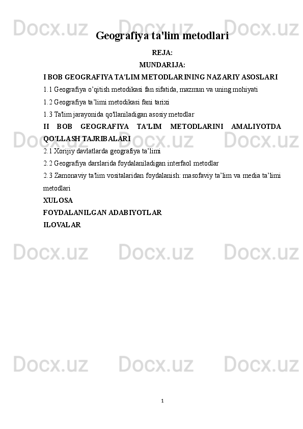 Geografiya ta'lim metodlari
REJA:
MUNDARIJA:
I BOB GEOGRAFIYA TA'LIM METODLARINING NAZARIY ASOSLARI
1.1 Geografiya o’qitish metodikasi fan sifatida, mazmun va uning mohiyati
1.2 Geografiya ta’limi metodikasi fani tarixi 
1.3 Ta'lim jarayonida qo'llaniladigan asosiy metodlar 
II   BOB   GEOGRAFIYA   TA'LIM   METODLARINI   AMALIYOTDA
QO'LLASH TAJRIBALARI
2.1 Xorijiy davlatlarda geografiya ta’limi
2.2 Geografiya darslarida foydalaniladigan interfaol metodlar
2.3 Zamonaviy ta'lim vositalaridan foydalanish: masofaviy ta’lim va media ta’limi
metodlari 
XULOSA
FOYDALANILGAN ADABIYOTLAR
ILOVALAR
1 