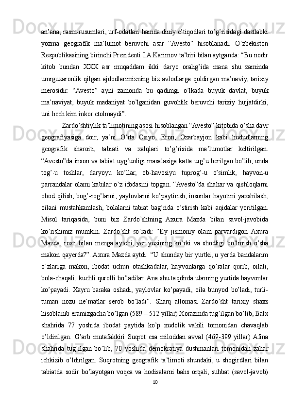 an’ana, rasm-rusumlari, urf-odatlari hamda diniy e’tiqodlari to’g’risidagi dastlabki
yozma   geografik   ma’lumot   beruvchi   asar   “Avesto”   hisoblanadi.   O’zbekiston
Respublikasining birinchi Prezidenti I.A.Karimov ta’biri bilan aytganda: “Bu nodir
kitob   bundan   XXX   asr   muqaddam   ikki   daryo   oralig’ida   mana   shu   zaminda
umrguzaronlik qilgan ajdodlarimizning biz avlodlarga qoldirgan ma’naviy, tarixiy
merosidir.   “Avesto”   ayni   zamonda   bu   qadimgi   o’lkada   buyuk   davlat,   buyuk
ma’naviyat,   buyuk   madaniyat   bo’lganidan   guvohlik   beruvchi   tarixiy   hujjatdirki,
uni hech kim inkor etolmaydi”.
Zardo’shtiylik ta’limotining asosi hisoblangan “Avesto” kitobida o’sha davr
geografiyasiga   doir,   ya’ni   O’rta   Osiyo,   Eron,   Ozarbayjon   kabi   hududlarning
geografik   sharoiti,   tabiati   va   xalqlari   to’g’risida   ma’lumotlar   keltirilgan.
“Avesto”da inson va tabiat uyg’unligi masalasiga katta urg’u berilgan bo’lib, unda
tog’-u   toshlar,   daryoyu   ko’llar,   ob-havosiyu   tuprog’-u   o’simlik,   hayvon-u
parrandalar  olami kabilar o’z ifodasini  topgan. “Avesto”da shahar  va qishloqlarni
obod qilish, bog’-rog’larni, yaylovlarni ko’paytirish, insonlar  hayotini  yaxshilash,
oilani   mustahkamlash,   bolalarni   tabiat   bag’rida   o’stirish   kabi   aqidalar   yoritilgan.
Misol   tariqasida,   buni   biz   Zardo’shtning   Axura   Mazda   bilan   savol-javobida
ko’rishimiz   mumkin.   Zardo’sht   so’radi:   “Ey   jismoniy   olam   parvardigori   Axura
Mazda,   rosti   bilan   menga   aytchi,   yer   yuzining   ko’rki   va   shodligi   bo’lmish   o’sha
makon qayerda?”. Axura Mazda aytdi: “U shunday bir yurtki, u yerda bandalarim
o’zlariga   makon,   ibodat   uchun   otashkadalar,   hayvonlarga   qo’ralar   qurib,   oilali,
bola-chaqali, kuchli qurolli bo’ladilar. Ana shu taqdirda ularning yurtida hayvonlar
ko’payadi.   Xayru   baraka   oshadi,   yaylovlar   ko’payadi,   oila   bunyod   bo’ladi,   turli-
tuman   nozu   ne’matlar   serob   bo’ladi”.   Sharq   allomasi   Zardo’sht   tarixiy   shaxs
hisoblanib eramizgacha bo’lgan (589 – 512 yillar) Xorazmda tug’ilgan bo’lib, Balx
shahrida   77   yoshida   ibodat   paytida   ko’p   xudolik   vakili   tomonidan   chavaqlab
o’ldirilgan.   G’arb   mutafakkiri   Suqrot   esa   miloddan   avval   (469-399   yillar)  Afina
shahrida   tug’ilgan   bo’lib,   70   yoshida   demokratiya   dushmanlari   tomonidan   zahar
ichkizib   o’ldirilgan.   Suqrotning   geografik   ta’limoti   shundaki,   u   shogirdlari   bilan
tabiatda   sodir   bo’layotgan   voqea   va   hodisalarni   bahs   orqali,   suhbat   (savol-javob)
10 