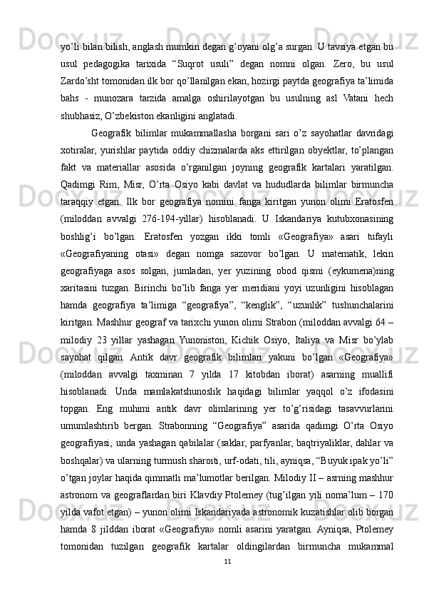 yo’li bilan bilish, anglash mumkin degan g’oyani olg’a surgan. U tavsiya etgan bu
usul   pedagogika   tarixida   “Suqrot   usuli”   degan   nomni   olgan.   Zero,   bu   usul
Zardo’sht tomonidan ilk bor qo’llanilgan ekan, hozirgi paytda geografiya ta’limida
bahs   -   munozara   tarzida   amalga   oshirilayotgan   bu   usulning   asl   Vatani   hech
shubhasiz, O’zbekiston ekanligini anglatadi.
Geografik   bilimlar   mukammallasha   borgani   sari   o’z   sayohatlar   davridagi
xotiralar,   yurishlar   paytida   oddiy   chizmalarda   aks   ettirilgan   obyektlar,   to’plangan
fakt   va   materiallar   asosida   o’rganilgan   joyning   geografik   kartalari   yaratilgan.
Qadimgi   Rim,   Misr,   O’rta   Osiyo   kabi   davlat   va   hududlarda   bilimlar   birmuncha
taraqqiy   etgan.   Ilk   bor   geografiya   nomini   fanga   kiritgan   yunon   olimi   Eratosfen
(miloddan   avvalgi   276-194-yillar)   hisoblanadi.   U   Iskandariya   kutubxonasining
boshlig’i   bo’lgan.   Eratosfen   yozgan   ikki   tomli   «Geografiya»   asari   tufayli
«Geografiyaning   otasi»   degan   nomga   sazovor   bo’lgan.   U   matematik,   lekin
geografiyaga   asos   solgan,   jumladan,   yer   yuzining   obod   qismi   (eykumena)ning
xaritasini   tuzgan.   Birinchi   bo’lib   fanga   yer   meridiani   yoyi   uzunligini   hisoblagan
hamda   geografiya   ta’limiga   “geografiya”,   “kenglik”,   “uzunlik”   tushunchalarini
kiritgan. Mashhur geograf va tarixchi yunon olimi Strabon (miloddan avvalgi 64 –
milodiy   23   yillar   yashagan   Yunoniston,   Kichik   Osiyo,   Italiya   va   Misr   bo’ylab
sayohat   qilgan.   Antik   davr   geografik   bilimlari   yakuni   bo’lgan   «Geografiya»
(miloddan   avvalgi   taxminan   7   yilda   17   kitobdan   iborat)   asarning   muallifi
hisoblanadi.   Unda   mamlakatshunoslik   haqidagi   bilimlar   yaqqol   o’z   ifodasini
topgan.   Eng   muhimi   antik   davr   olimlarining   yer   to’g’risidagi   tasavvurlarini
umumlashtirib   bergan.   Strabonning   “Geografiya”   asarida   qadimgi   O’rta   Osiyo
geografiyasi, unda yashagan qabilalar (saklar, parfyanlar, baqtriyaliklar, dahlar  va
boshqalar) va ularning turmush sharoiti, urf-odati, tili, ayniqsa, “Buyuk ipak yo’li”
o’tgan joylar haqida qimmatli ma’lumotlar berilgan. Milodiy II – asrning mashhur
astronom va geograflardan biri Klavdiy Ptolemey (tug’ilgan yili noma’lum – 170
yilda vafot etgan) – yunon olimi Iskandariyada astronomik kuzatishlar olib borgan
hamda   8   jilddan   iborat   «Geografiya»   nomli   asarini   yaratgan.  Ayniqsa,   Ptolemey
tomonidan   tuzilgan   geografik   kartalar   oldingilardan   birmuncha   mukammal
11 