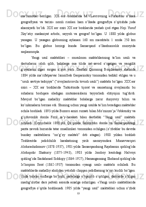 ma’lumotlar   berilgan.   XX   asr   boshlarida   M.V.Lavrovning   «Turkiston   o’lkasi
geografiyasi   va   tarixi»   nomli   risolasi   ham   o’lkada   geografiya   o’qitishda   juda
ahamiyatli   bo’ldi.   XIX   asr   oxiri   XX   asr   boshlarida   yashab   ijod   etgan   Hoji  Yusuf
Xay’atiy   madaniyat   arbobi,   sayyoh   va   geograf   bo’lgan.   U   1880   yilda   globus
yasagan.   U   yasagan   globusning   aylanasi   160   sm   masshtabi   1   smda   250   km
bo’lgan.   Bu   globus   hozirgi   kunda   Samarqand   o’lkashunoslik   muzeyida
saqlanmoqda.
Yangi   usul   maktablari   –   musulmon   maktablarining   ta’lim   usuli   va
dasturlarini   isloh   qilib,   bolalarga   ona   tilida   xat-savod   o’rgatgan   va   yangilik
g’oyalarini   ilgari   surgan   o’quv   yurti.   Dastlab   Qrimning   Boqchasaroy   shahrida
1884  yilda   ma’rifatparvar   Ismoilbek   Gasparinskiy  tomonidan   tashkil   etilgan  va   u
“usuli savtiya tadrijiya” (“rivojlantiruvchi tovush usuli”) maktabi bo’lgan. XIX asr
oxiri   –   XX   asr   boshlarida   Turkistonda   tijorat   va   sanoatning   rivojlanishi   bu
sohalarni   boshqara   oladigan   mutaxassislarni   tayyorlash   ehtiyojini   tug’dirdi.
Mavjud   bo’lgan   mahalliy   maktablar   bolalarga   zarur   dunyoviy   bilim   va
ko’nikmalarni bermas edi. Shuning uchun yangi usulda ta’lim beradigan maktablar
ochila boshladi. 1893-yilda Buxoro amiri ruxsati bilan Mo’minxo’ja Vobkendiy va
g’ijduvonlik   domla   Fozil   sa’y-harakati   bilan   dastlabki   “Yangi   usul”   maktabi
ochiladi.   Keyinchalik   1898-yili   Qo’qonda   Salohiddin   domla   va   Samarqanddagi
paxta zavodi  huzurida tatar muallimlari  tomonidan ochilgan (o’zbeklar  bu davrda
bunday   maktablarni   “no’g’oy   maktab”   deb   atagan).   1900   yildan   boshlab
Toshkentda   jadidchilik   harakatining   yirik   namoyondasi   Munavvarqori
Abdurashidxonov (1878-1937), 1901-yilda Samarqandning Rajabamin qishlog’ida
Abduqodir   Shakuriy   (1875-1943),   1903   yilda   Jomboy   kentidagi   Halvoyi
qishlog’ida Saidahmad Siddiqiy (1864-1927), Namanganning Shohand qishlog’ida
Is’hoqxon   Ibrat   (1862-1937)   tomonidan   «yangi   usul»   maktabi   ochiladi.   Bu
maktablarda mahalliy aholidan yetishib chiqqan jadidlarning ta’siri kuchli bo’lgan.
Unda  bolalar   sinflarga  bo’linib,  partalarga   o’tqazilib  o’qitilgan,  darslarda  o’tilgan
mashg’ulotlar   dars   jadvali   asosida   amalga   oshirilgan.   «Yangi   usul»   maktablarida
geografiya   o’qitila   boshlanadi.   1905   yilda   “yangi   usul”   maktablari   uchun   o’zbek
13 