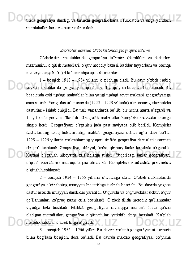 tilida  geografiya darsligi   va birinchi  geografik karta  «Turkiston  va unga  yondosh
mamlakatlar kartasi» ham nashr etiladi.
Sho’rolar davrida O’zbekistonda geografiya ta’limi
O’zbekiston   maktablarida   geografiya   ta’limini   (darsliklar   va   dasturlari
mazmunini, o’qitish metodlari, o’quv moddiy bazasi, kadrlar tayyorlash va boshqa
xususiyatlarga ko’ra) 4 ta bosqichga ajratish mumkin.
1   –   bosqich   1918   –   1934   yillarni   o’z   ichiga   oladi.   Bu   davr   o’zbek   (sobiq
sovet) maktablarida geografiya o’qitishni yo’lga qo’yish bosqichi hisoblanadi. Bu
bosqichda eski tipdagi maktablar bilan yangi tipdagi sovet maktabi geografiyasiga
asos solindi. Yangi dasturlar asosida (1922 – 1923 yillarda) o’qitishning «kompleks
dasturlari» ishlab chiqildi. Bu turli variantlarda bo’lib, bir necha marta o’zgardi va
10   yil   mobaynida   qo’llanildi.   Geografik   materiallar   kompleks   mavzular   orasiga
singib   ketdi.   Geografiyani   o’rganish   juda   past   saviyada   olib   borildi.   Kompleks
dasturlarning   uzoq   hukumronligi   maktab   geografiyasi   uchun   og’ir   davr   bo’ldi.
1925 –  1926 yillarda maktablarning  yuqori   sinfida geografiya dasturlari   umuman
chiqarib tashlandi. Geografiya, tibbiyot, fizika, ijtimoiy fanlar tarkibida o’rganildi.
Kartani   o’rganish   nihoyatda   zaif   holatga   tushdi.   Yuqoridagi   fanlar   geografiyani
o’qitish vazifalarini mutloqo bajara olmas edi. Kompleks metod aslida predmetsiz
o’qitish hisoblanadi.
2   –   bosqich   1934   –   1955   yillarni   o’z   ichiga   oladi.   O’zbek   maktablarida
geografiya  o’qitishning  muayyan  bir   tartibga   tushish  bosqichi.   Bu  davrda  yagona
dastur asosida muayyan darsliklar yaratildi. O’quvchi va o’qituvchilar uchun o’quv
qo’llanmalari   ko’proq   nashr   etila   boshlandi.   O’zbek   tilida   metodik   qo’llanmalar
vujudga   kela   boshladi.   Maktab   geografiyasi   ravnaqiga   munosib   hissa   qo’sha
oladigan   metodistlar,   geografiya   o’qituvchilari   yetishib   chiqa   boshladi.   Ko’plab
metodik kitoblar o’zbek tiliga o’girildi.
3 – bosqich 1956 – 1966 yillar. Bu davrni  maktab geografiyasini  turmush
bilan   bog’lash   bosqichi   desa   bo’ladi.   Bu   davrda   maktab   geografiyasi   bo’yicha
14 