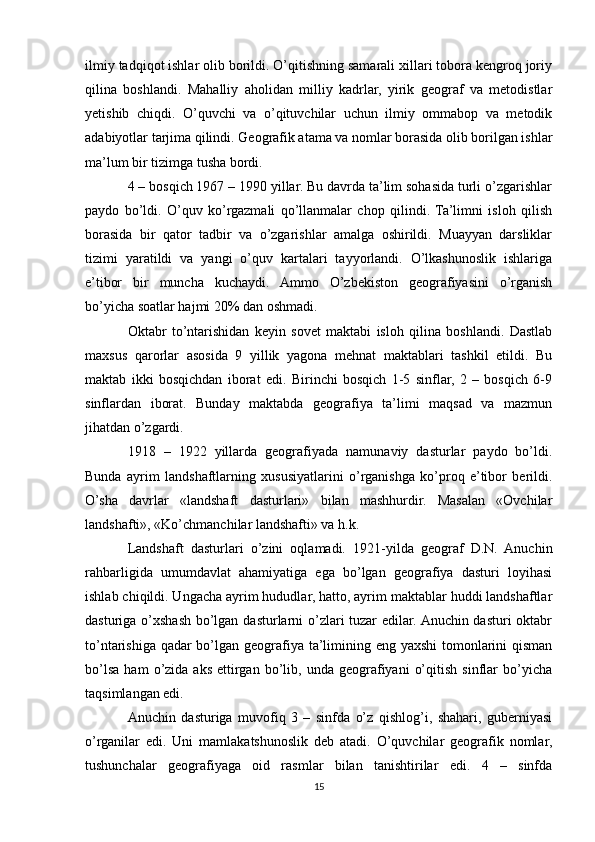 ilmiy tadqiqot ishlar olib borildi. O’qitishning samarali xillari tobora kengroq joriy
qilina   boshlandi.   Mahalliy   aholidan   milliy   kadrlar,   yirik   geograf   va   metodistlar
yetishib   chiqdi.   O’quvchi   va   o’qituvchilar   uchun   ilmiy   ommabop   va   metodik
adabiyotlar tarjima qilindi. Geografik atama va nomlar borasida olib borilgan ishlar
ma’lum bir tizimga tusha bordi. 
4 – bosqich 1967 – 1990 yillar. Bu davrda ta’lim sohasida turli o’zgarishlar
paydo   bo’ldi.   O’quv   ko’rgazmali   qo’llanmalar   chop   qilindi.  Ta’limni   isloh   qilish
borasida   bir   qator   tadbir   va   o’zgarishlar   amalga   oshirildi.   Muayyan   darsliklar
tizimi   yaratildi   va   yangi   o’quv   kartalari   tayyorlandi.   O’lkashunoslik   ishlariga
e’tibor   bir   muncha   kuchaydi.   Ammo   O’zbekiston   geografiyasini   o’rganish
bo’yicha soatlar hajmi 20% dan oshmadi.
Oktabr   to’ntarishidan   keyin   sovet   maktabi   isloh   qilina   boshlandi.   Dastlab
maxsus   qarorlar   asosida   9   yillik   yagona   mehnat   maktablari   tashkil   etildi.   Bu
maktab   ikki   bosqichdan   iborat   edi.   Birinchi   bosqich   1-5   sinflar,   2   –   bosqich   6-9
sinflardan   iborat.   Bunday   maktabda   geografiya   ta’limi   maqsad   va   mazmun
jihatdan o’zgardi.
1918   –   1922   yillarda   geografiyada   namunaviy   dasturlar   paydo   bo’ldi.
Bunda   ayrim   landshaftlarning   xususiyatlarini   o’rganishga   ko’proq   e’tibor   berildi.
O’sha   davrlar   «landshaft   dasturlari»   bilan   mashhurdir.   Masalan   «Ovchilar
landshafti», «Ko’chmanchilar landshafti» va h.k.
Landshaft   dasturlari   o’zini   oqlamadi.   1921-yilda   geograf   D.N.   Anuchin
rahbarligida   umumdavlat   ahamiyatiga   ega   bo’lgan   geografiya   dasturi   loyihasi
ishlab chiqildi. Ungacha ayrim hududlar, hatto, ayrim maktablar huddi landshaftlar
dasturiga o’xshash bo’lgan dasturlarni  o’zlari tuzar  edilar. Anuchin dasturi oktabr
to’ntarishiga qadar  bo’lgan geografiya ta’limining eng yaxshi  tomonlarini qisman
bo’lsa   ham   o’zida  aks   ettirgan   bo’lib,  unda   geografiyani   o’qitish   sinflar   bo’yicha
taqsimlangan edi.
Anuchin   dasturiga   muvofiq   3   –   sinfda   o’z   qishlog’i,   shahari,   guberniyasi
o’rganilar   edi.   Uni   mamlakatshunoslik   deb   atadi.   O’quvchilar   geografik   nomlar,
tushunchalar   geografiyaga   oid   rasmlar   bilan   tanishtirilar   edi.   4   –   sinfda
15 