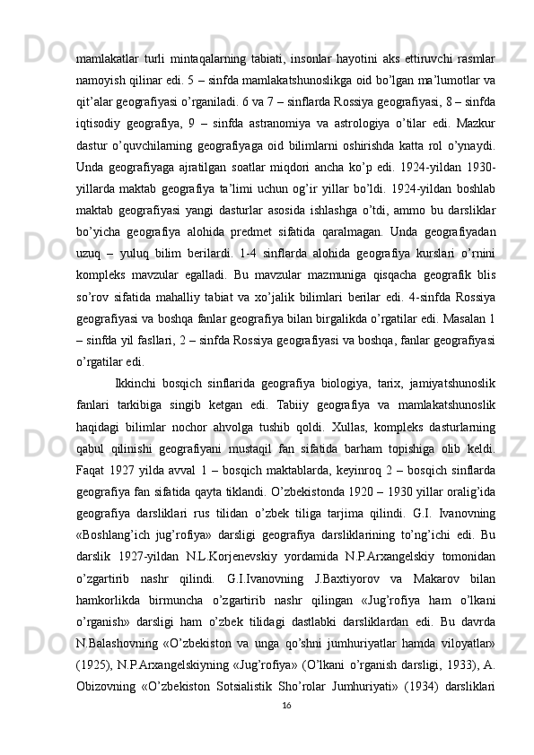 mamlakatlar   turli   mintaqalarning   tabiati,   insonlar   hayotini   aks   ettiruvchi   rasmlar
namoyish qilinar edi. 5 – sinfda mamlakatshunoslikga oid bo’lgan ma’lumotlar va
qit’alar geografiyasi o’rganiladi. 6 va 7 – sinflarda Rossiya geografiyasi, 8 – sinfda
iqtisodiy   geografiya,   9   –   sinfda   astranomiya   va   astrologiya   o’tilar   edi.   Mazkur
dastur   o’quvchilarning   geografiyaga   oid   bilimlarni   oshirishda   katta   rol   o’ynaydi.
Unda   geografiyaga   ajratilgan   soatlar   miqdori   ancha   ko’p   edi.   1924-yildan   1930-
yillarda   maktab   geografiya   ta’limi   uchun   og’ir   yillar   bo’ldi.   1924-yildan   boshlab
maktab   geografiyasi   yangi   dasturlar   asosida   ishlashga   o’tdi,   ammo   bu   darsliklar
bo’yicha   geografiya   alohida   predmet   sifatida   qaralmagan.   Unda   geografiyadan
uzuq   –   yuluq   bilim   berilardi.   1-4   sinflarda   alohida   geografiya   kurslari   o’rnini
kompleks   mavzular   egalladi.   Bu   mavzular   mazmuniga   qisqacha   geografik   blis
so’rov   sifatida   mahalliy   tabiat   va   xo’jalik   bilimlari   berilar   edi.   4-sinfda   Rossiya
geografiyasi va boshqa fanlar geografiya bilan birgalikda o’rgatilar edi. Masalan 1
– sinfda yil fasllari, 2 – sinfda Rossiya geografiyasi va boshqa, fanlar geografiyasi
o’rgatilar edi.
Ikkinchi   bosqich   sinflarida   geografiya   biologiya,   tarix,   jamiyatshunoslik
fanlari   tarkibiga   singib   ketgan   edi.   Tabiiy   geografiya   va   mamlakatshunoslik
haqidagi   bilimlar   nochor   ahvolga   tushib   qoldi.   Xullas,   kompleks   dasturlarning
qabul   qilinishi   geografiyani   mustaqil   fan   sifatida   barham   topishiga   olib   keldi.
Faqat   1927   yilda   avval   1   –   bosqich   maktablarda,   keyinroq   2   –   bosqich   sinflarda
geografiya fan sifatida qayta tiklandi. O’zbekistonda 1920 – 1930 yillar oralig’ida
geografiya   darsliklari   rus   tilidan   o’zbek   tiliga   tarjima   qilindi.   G.I.   Ivanovning
«Boshlang’ich   jug’rofiya»   darsligi   geografiya   darsliklarining   to’ng’ichi   edi.   Bu
darslik   1927-yildan   N.L.Korjenevskiy   yordamida   N.P.Arxangelskiy   tomonidan
o’zgartirib   nashr   qilindi.   G.I.Ivanovning   J.Baxtiyorov   va   Makarov   bilan
hamkorlikda   birmuncha   o’zgartirib   nashr   qilingan   «Jug’rofiya   ham   o’lkani
o’rganish»   darsligi   ham   o’zbek   tilidagi   dastlabki   darsliklardan   edi.   Bu   davrda
N.Balashovning   «O’zbekiston   va   unga   qo’shni   jumhuriyatlar   hamda   viloyatlar»
(1925),   N.P.Arxangelskiyning   «Jug’rofiya»   (O’lkani   o’rganish   darsligi,   1933),  A.
Obizovning   «O’zbekiston   Sotsialistik   Sho’rolar   Jumhuriyati»   (1934)   darsliklari
16 