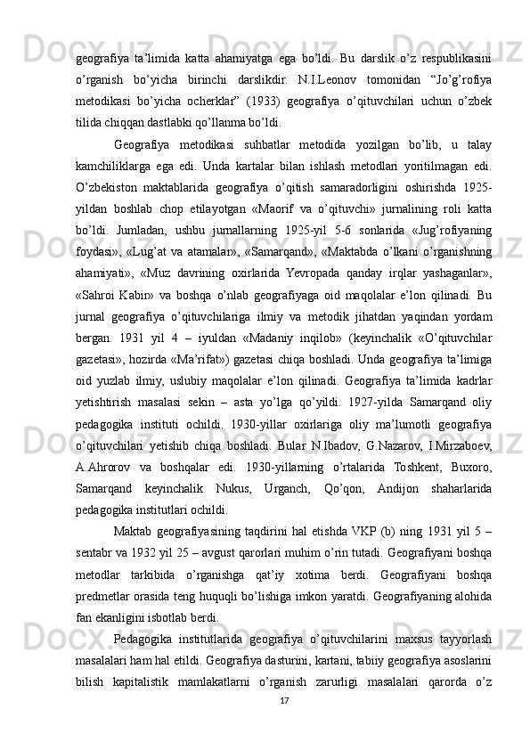 geografiya   ta’limida   katta   ahamiyatga   ega   bo’ldi.   Bu   darslik   o’z   respublikasini
o’rganish   bo’yicha   birinchi   darslikdir.   N.I.Leonov   tomonidan   “Jo’g’rofiya
metodikasi   bo’yicha   ocherklar”   (1933)   geografiya   o’qituvchilari   uchun   o’zbek
tilida chiqqan dastlabki qo’llanma bo’ldi.
Geografiya   metodikasi   suhbatlar   metodida   yozilgan   bo’lib,   u   talay
kamchiliklarga   ega   edi.   Unda   kartalar   bilan   ishlash   metodlari   yoritilmagan   edi.
O’zbekiston   maktablarida   geografiya   o’qitish   samaradorligini   oshirishda   1925-
yildan   boshlab   chop   etilayotgan   «Maorif   va   o’qituvchi»   jurnalining   roli   katta
bo’ldi.   Jumladan,   ushbu   jurnallarning   1925-yil   5-6   sonlarida   «Jug’rofiyaning
foydasi»,   «Lug’at   va   atamalar»,   «Samarqand»,   «Maktabda   o’lkani   o’rganishning
ahamiyati»,   «Muz   davrining   oxirlarida   Yevropada   qanday   irqlar   yashaganlar»,
«Sahroi   Kabir»   va   boshqa   o’nlab   geografiyaga   oid   maqolalar   e’lon   qilinadi.   Bu
jurnal   geografiya   o’qituvchilariga   ilmiy   va   metodik   jihatdan   yaqindan   yordam
bergan.   1931   yil   4   –   iyuldan   «Madaniy   inqilob»   (keyinchalik   «O’qituvchilar
gazetasi», hozirda «Ma’rifat») gazetasi  chiqa boshladi. Unda geografiya ta’limiga
oid   yuzlab   ilmiy,   uslubiy   maqolalar   e’lon   qilinadi.   Geografiya   ta’limida   kadrlar
yetishtirish   masalasi   sekin   –   asta   yo’lga   qo’yildi.   1927-yilda   Samarqand   oliy
pedagogika   instituti   ochildi.   1930-yillar   oxirlariga   oliy   ma’lumotli   geografiya
o’qituvchilari   yetishib   chiqa   boshladi.   Bular   N.Ibadov,   G.Nazarov,   I.Mirzaboev,
A.Ahrorov   va   boshqalar   edi.   1930-yillarning   o’rtalarida   Toshkent,   Buxoro,
Samarqand   keyinchalik   Nukus,   Urganch,   Qo’qon,   Andijon   shaharlarida
pedagogika institutlari ochildi.
Maktab   geografiyasining   taqdirini   hal   etishda  VKP  (b)   ning   1931   yil   5   –
sentabr va 1932 yil 25 – avgust qarorlari muhim o’rin tutadi. Geografiyani boshqa
metodlar   tarkibida   o’rganishga   qat’iy   xotima   berdi.   Geografiyani   boshqa
predmetlar orasida teng huquqli bo’lishiga imkon yaratdi. Geografiyaning alohida
fan ekanligini isbotlab berdi.
Pedagogika   institutlarida   geografiya   o’qituvchilarini   maxsus   tayyorlash
masalalari ham hal etildi. Geografiya dasturini, kartani, tabiiy geografiya asoslarini
bilish   kapitalistik   mamlakatlarni   o’rganish   zarurligi   masalalari   qarorda   o’z
17 