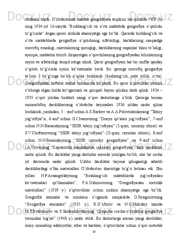 ifodasini topdi. O’zbekistonda maktab geografiyasi taqdirini hal qilishda VKP (b)
ning   1934-yil   16-mayda   “Boshlang’ich   va   o’rta   maktabda   geografiya   o’qitilishi
to’g’risida” degan qarori alohida ahamiyatga ega bo’ldi. Qarorda boshlang’ich va
o’rta   maktablarda   geografiya   o’qitishning   sifatsizligi,   kartalarning   maqsadga
muvofiq emasligi, mavzularning quruqligi, darsliklarning raqamlar bilan to’laligi,
ayniqsa, maktabni bitirib chiqayotgan o’quvchilarning geografiyadan bilimlarining
sayoz va sifatsizligi tanqid ostiga olindi. Qaror geografiyani har bir sinfda qanday
o’qitish   to’g’risida   ayrim   ko’rsatmalar   berdi.   Bu   qarorga   muvofiq   geografiya
ta’limi   3   bo’g’inga   bo’lib   o’qitila   boshlandi   (boshlang’ich,   yetti   yillik,   o’rta).
Geografiyadan  haftalik soatlar  birmuncha  ko’paydi. Bu  qaror  o’quvchilar  yoshini
e’tiborga  olgan holda  ko’rgazmali  va  qiziqarli   bayon  qilishni  talab  qiladi. 1934  –
1935   o’quv   yilidan   boshlab   yangi   o’quv   dasturlariga   o’tildi.   Qarorga   binoan
umumittifoq   darsliklarining   o’zbekcha   tarjimalari   1936   yildan   nashr   qilina
boshlandi, jumladan, 5 - sinf uchun A.S.Barkov va A.A.Polovinkinlarning “Tabiiy
jug’rofiya”si,   6-sinf   uchun   G.I.Ivanovning   “Dunyo   qit’alari   jug’rofiyasi”,   7-sinf
uchun   N.N.Baranskiyning   “SSSR   tabiiy   jug’rofiyasi”   (I-qism,   umumiy   obzor)   va
S.V.Chefranovning   “SSSR   tabiiy   jug’rofiyasi”   (II-qism,   rayonlar   obzori),   8-sinf
uchun   N.N.Baranskiyning   “SSSR   iqtisodiy   geografiyasi”   va   9-sinf   uchun
I.A.Vitverning   “Kapitalistik   mamlakatlar   iqtisodiy   geografiyasi”   kabi   darsliklari
nashr qilindi. Bu darsliklar yangi dasturlar asosida yozilgan bo’lib, ular bir necha
yil   davomida   nashr   qilindi.   Ushbu   darsliklar   tarjima   qilinganligi   sababli
darsliklardagi   o’lka   materiallari   O’zbekiston   sharoitiga   to’g’ri   kelmas   edi.   Shu
yillari   N.P.Arxangelskiyning   “Boshlang’ich   maktablarda   jug’rofiyadan
ko’rsatmalari   qo’llanmalari”,   F.A.Ushinsovning   “Geografiyadan   metodik
materiallari”   (1939   y.)   o’qituvchilar   uchun   muhim   ahamiyatga   ega   bo’ldi.
Geografik   atamalar   va   nomlarni   o’rganish   maqsadida   O.Ibragimovning
“Geografiya   atamalari”   (1935   y.),   R.G’ofurov   va   N.G.Maliskiy   hamda
M.T.Bektemirov   va   S.Saidrasulovlarning   “Qisqacha   ruscha-o’zbekcha   geografiya
terminlari   lug’ati”   (1940   y.)   nashr   etildi.   Bu   dasturlarga   asosan   yangi   darsliklar,
ilmiy   ommabop   adabiyotlar,   atlas   va   kartalar,   o’qituvchilar   uchun   o’quv   metodik
18 