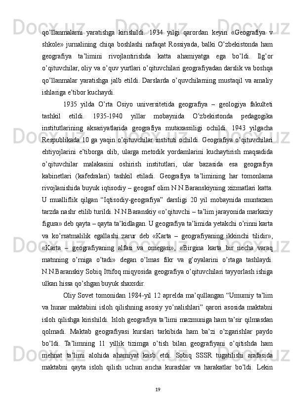 qo’llanmalarni   yaratishga   kirishildi.   1934   yilgi   qarordan   keyin   «Geografiya   v
shkole»   jurnalining   chiqa   boshlashi   nafaqat   Rossiyada,   balki   O’zbekistonda   ham
geografiya   ta’limini   rivojlantirishda   katta   ahamiyatga   ega   bo’ldi.   Ilg’or
o’qituvchilar, oliy va o’quv yurtlari o’qituvchilari geografiyadan darslik va boshqa
qo’llanmalar   yaratishga   jalb   etildi.   Darslarda   o’quvchilarning   mustaqil   va   amaliy
ishlariga e’tibor kuchaydi.
1935   yilda   O’rta   Osiyo   universitetida   geografiya   –   geologiya   fakulteti
tashkil   etildi.   1935-1940   yillar   mobaynida   O’zbekistonda   pedagogika
institutlarining   aksariyatlarida   geografiya   mutaxassiligi   ochildi.   1943   yilgacha
Respublikada 10 ga yaqin o’qituvchilar instituti ochildi. Geografiya o’qituvchilari
ehtiyojlarini   e’tiborga   olib,   ularga   metodik   yordamlarini   kuchaytirish   maqsadida
o’qituvchilar   malakasini   oshirish   institutlari,   ular   bazasida   esa   geografiya
kabinetlari   (kafedralari)   tashkil   etiladi.   Geografiya   ta’limining   har   tomonlama
rivojlanishida buyuk iqtisodiy – geograf olim N.N.Baranskiyning xizmatlari katta.
U   mualliflik   qilgan   “Iqtisodiy-geografiya”   darsligi   20   yil   mobaynida   muntazam
tarzda nashr etilib turildi. N.N.Baranskiy «o’qituvchi – ta’lim jarayonida markaziy
figura» deb qayta – qayta ta’kidlagan. U geografiya ta’limida yetakchi o’rinni karta
va   ko’rsatmalilik   egallashi   zarur   deb   «Karta   –   geografiyaning   ikkinchi   tilidir»,
«Karta   –   geografiyaning   alfasi   va   omegasi»,   «Birgina   karta   bir   necha   varaq
matnning   o’rniga   o’tadi»   degan   o’lmas   fikr   va   g’oyalarini   o’rtaga   tashlaydi.
N.N.Baranskiy Sobiq Ittifoq miqyosida geografiya o’qituvchilari tayyorlash ishiga
ulkan hissa qo’shgan buyuk shaxsdir.
Oliy Sovet  tomonidan  1984-yil  12 aprelda ma’qullangan  “Umumiy ta’lim
va hunar   maktabini  isloh  qilishning  asosiy  yo’nalishlari”  qarori  asosida  maktabni
isloh qilishga kirishildi. Isloh geografiya ta’limi mazmuniga ham ta’sir qilmasdan
qolmadi.   Maktab   geografiyasi   kurslari   tarkibida   ham   ba’zi   o’zgarishlar   paydo
bo’ldi.   Ta’limning   11   yillik   tizimga   o’tish   bilan   geografiyani   o’qitishda   ham
mehnat   ta’limi   alohida   ahamiyat   kasb   etdi.   Sobiq   SSSR   tugatilishi   arafasida
maktabni   qayta   isloh   qilish   uchun   ancha   kurashlar   va   harakatlar   bo’ldi.   Lekin
19 