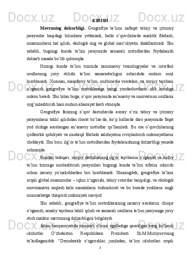 KIRISH
Mavzuning   dolzarbligi.   Geografiya   ta’limi   nafaqat   tabiiy   va   ijtimoiy
jarayonlar   haqidagi   bilimlarni   yetkazadi,   balki   o’quvchilarda   analitik   fikrlash,
muammolarni   hal   qilish,   ekologik   ong   va   global   mas’uliyatni   shakllantiradi.   Shu
sababli,   bugungi   kunda   ta’lim   jarayonida   samarali   metodlardan   foydalanish
dolzarb masala bo’lib qolmoqda.
Hozirgi   kunda   ta’lim   tizimida   zamonaviy   texnologiyalar   va   interfaol
usullarning   joriy   etilishi   ta’lim   samaradorligini   oshirishda   muhim   omil
hisoblanadi. Xususan, masofaviy ta’lim, multimedia vositalari, va xorijiy tajribani
o’rganish   geografiya   ta’lim   metodikasiga   yangi   yondashuvlarni   olib   kirishga
imkon beradi. Shu bilan birga, o’quv jarayonida an’anaviy va innovatsion usullarni
uyg’unlashtirish ham muhim ahamiyat kasb etmoqda.
Geografiya   fanining   o’quv   dasturlarida   asosiy   o’rni   tabiiy   va   ijtimoiy
jarayonlarni   tahlil   qilishdan   iborat   bo’lsa-da,   ko’p   hollarda   dars   jarayonida   faqat
yod   olishga   asoslangan   an’anaviy   metodlar   qo’llaniladi.   Bu   esa   o’quvchilarning
ijodkorlik qobiliyati va mustaqil fikrlash salohiyatini rivojlantirish imkoniyatlarini
cheklaydi. Shu bois, ilg’or ta’lim metodlaridan foydalanishning dolzarbligi yanada
oshmoqda.
Bundan tashqari, xorijiy davlatlarning ilg’or tajribasini o’rganish va milliy
ta’lim   tizimiga   moslashtirish   jarayonlari   bugungi   kunda   ta’lim   sifatini   oshirish
uchun   zaruriy   yo’nalishlardan   biri   hisoblanadi.   Shuningdek,   geografiya   ta’limi
orqali global muammolar – iqlim o’zgarishi, tabiiy resurslar tanqisligi, va ekologik
muvozanatni   saqlash   kabi   masalalarni   tushuntirish   va   bu   borada   yoshlarni   ongli
munosabatga chaqirish imkoniyati mavjud.
Shu   sababli,   geografiya   ta’lim   metodikasining   nazariy   asoslarini   chuqur
o’rganish, amaliy tajribani tahlil qilish va samarali usullarni ta’lim jarayoniga joriy
etish mazkur mavzuning dolzarbligini belgilaydi.
Jahon hamjamiyatida munosib o’rinni egallashga qaratilgan keng ko’lamli
islohotlar   O’zbekiston   Respublikasi   Prezidenti   Sh.M.Mirziyoevning
ta’kidlaganidek:   “Demokratik   o’zgarishlar,   jumladan,   ta’lim   islohotlari   orqali
2 