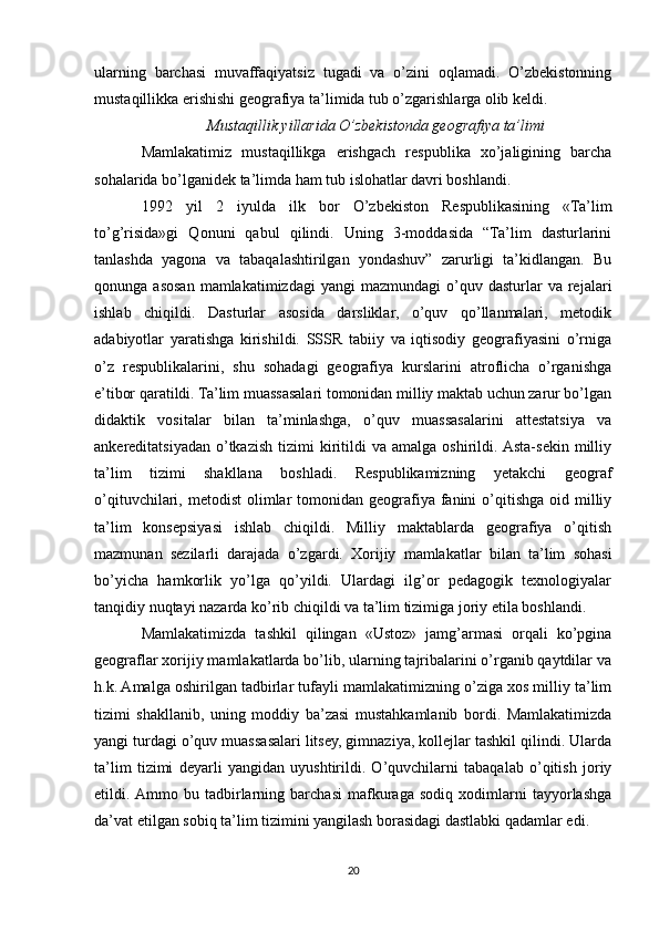 ularning   barchasi   muvaffaqiyatsiz   tugadi   va   o’zini   oqlamadi.   O’zbekistonning
mustaqillikka erishishi geografiya ta’limida tub o’zgarishlarga olib keldi.
Mustaqillik yillarida O’zbekistonda geografiya ta’limi
Mamlakatimiz   mustaqillikga   erishgach   respublika   xo’jaligining   barcha
sohalarida bo’lganidek ta’limda ham tub islohatlar davri boshlandi.
1992   yil   2   iyulda   ilk   bor   O’zbekiston   Respublikasining   «Ta’lim
to’g’risida»gi   Qonuni   qabul   qilindi.   Uning   3-moddasida   “Ta’lim   dasturlarini
tanlashda   yagona   va   tabaqalashtirilgan   yondashuv”   zarurligi   ta’kidlangan.   Bu
qonunga  asosan  mamlakatimizdagi  yangi   mazmundagi   o’quv  dasturlar  va  rejalari
ishlab   chiqildi.   Dasturlar   asosida   darsliklar,   o’quv   qo’llanmalari,   metodik
adabiyotlar   yaratishga   kirishildi.   SSSR   tabiiy   va   iqtisodiy   geografiyasini   o’rniga
o’z   respublikalarini,   shu   sohadagi   geografiya   kurslarini   atroflicha   o’rganishga
e’tibor qaratildi. Ta’lim muassasalari tomonidan milliy maktab uchun zarur bo’lgan
didaktik   vositalar   bilan   ta’minlashga,   o’quv   muassasalarini   attestatsiya   va
ankereditatsiyadan   o’tkazish   tizimi   kiritildi   va   amalga   oshirildi.  Asta-sekin  milliy
ta’lim   tizimi   shakllana   boshladi.   Respublikamizning   yetakchi   geograf
o’qituvchilari, metodist  olimlar  tomonidan  geografiya  fanini   o’qitishga  oid  milliy
ta’lim   konsepsiyasi   ishlab   chiqildi.   Milliy   maktablarda   geografiya   o’qitish
mazmunan   sezilarli   darajada   o’zgardi.   Xorijiy   mamlakatlar   bilan   ta’lim   sohasi
bo’yicha   hamkorlik   yo’lga   qo’yildi.   Ulardagi   ilg’or   pedagogik   texnologiyalar
tanqidiy nuqtayi nazarda ko’rib chiqildi va ta’lim tizimiga joriy etila boshlandi.
Mamlakatimizda   tashkil   qilingan   «Ustoz»   jamg’armasi   orqali   ko’pgina
geograflar xorijiy mamlakatlarda bo’lib, ularning tajribalarini o’rganib qaytdilar va
h.k. Amalga oshirilgan tadbirlar tufayli mamlakatimizning o’ziga xos milliy ta’lim
tizimi   shakllanib,   uning   moddiy   ba’zasi   mustahkamlanib   bordi.   Mamlakatimizda
yangi turdagi o’quv muassasalari litsey, gimnaziya, kollejlar tashkil qilindi. Ularda
ta’lim   tizimi   deyarli   yangidan   uyushtirildi.   O’quvchilarni   tabaqalab   o’qitish   joriy
etildi.  Ammo   bu   tadbirlarning   barchasi   mafkuraga   sodiq   xodimlarni   tayyorlashga
da’vat etilgan sobiq ta’lim tizimini yangilash borasidagi dastlabki qadamlar edi. 
20 