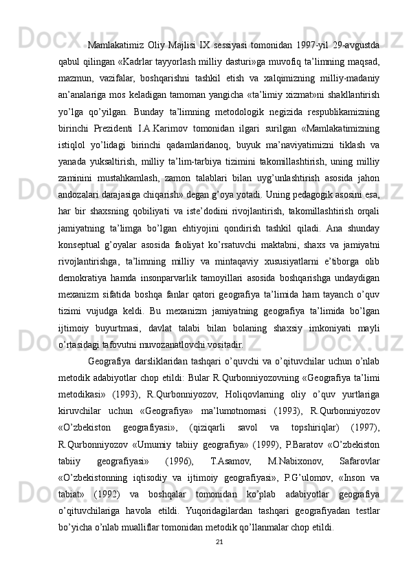 Mamlakatimiz   Oliy   Majlisi   IX   sessiyasi   tomonidan   1997-yil   29-avgustda
qabul qilingan «Kadrlar  tayyorlash milliy dasturi»ga muvofiq ta’limning maqsad,
mazmun,   vazifalar,   boshqarishni   tashkil   etish   va   xalqimizning   milliy-madaniy
an’analariga   mos   keladigan   tamoman  yangicha   «ta’limiy  xizmat»ni   shakllantirish
yo’lga   qo’yilgan.   Bunday   ta’limning   metodologik   negizida   respublikamizning
birinchi   Prezidenti   I.A.Karimov   tomonidan   ilgari   surilgan   «Mamlakatimizning
istiqlol   yo’lidagi   birinchi   qadamlaridanoq,   buyuk   ma’naviyatimizni   tiklash   va
yanada   yuksaltirish,   milliy   ta’lim-tarbiya   tizimini   takomillashtirish,   uning   milliy
zaminini   mustahkamlash,   zamon   talablari   bilan   uyg’unlashtirish   asosida   jahon
andozalari darajasiga chiqarish» degan g’oya yotadi. Uning pedagogik asosini esa,
har   bir   shaxsning   qobiliyati   va   iste’dodini   rivojlantirish,   takomillashtirish   orqali
jamiyatning   ta’limga   bo’lgan   ehtiyojini   qondirish   tashkil   qiladi.   Ana   shunday
konseptual   g’oyalar   asosida   faoliyat   ko’rsatuvchi   maktabni,   shaxs   va   jamiyatni
rivojlantirishga,   ta’limning   milliy   va   mintaqaviy   xususiyatlarni   e’tiborga   olib
demokratiya   hamda   insonparvarlik   tamoyillari   asosida   boshqarishga   undaydigan
mexanizm   sifatida   boshqa   fanlar   qatori   geografiya   ta’limida   ham   tayanch   o’quv
tizimi   vujudga   keldi.   Bu   mexanizm   jamiyatning   geografiya   ta’limida   bo’lgan
ijtimoiy   buyurtmasi,   davlat   talabi   bilan   bolaning   shaxsiy   imkoniyati   mayli
o’rtasidagi tafovutni muvozanatlovchi vositadir. 
Geografiya   darsliklaridan   tashqari   o’quvchi   va   o’qituvchilar   uchun   o’nlab
metodik  adabiyotlar   chop  etildi:  Bular   R.Qurbonniyozovning  «Geografiya  ta’limi
metodikasi»   (1993),   R.Qurbonniyozov,   Holiqovlarning   oliy   o’quv   yurtlariga
kiruvchilar   uchun   «Geografiya»   ma’lumotnomasi   (1993),   R.Qurbonniyozov
«O’zbekiston   geografiyasi»,   (qiziqarli   savol   va   topshiriqlar)   (1997),
R.Qurbonniyozov   «Umumiy   tabiiy   geografiya»   (1999),   P.Baratov   «O’zbekiston
tabiiy   geografiyasi»   (1996),   T.Asamov,   M.Nabixonov,   Safarovlar
«O’zbekistonning   iqtisodiy   va   ijtimoiy   geografiyasi»,   P.G’ulomov,   «Inson   va
tabiat»   (1992)   va   boshqalar   tomonidan   ko’plab   adabiyotlar   geografiya
o’qituvchilariga   havola   etildi.   Yuqoridagilardan   tashqari   geografiyadan   testlar
bo’yicha o’nlab mualliflar tomonidan metodik qo’llanmalar chop etildi.
21 