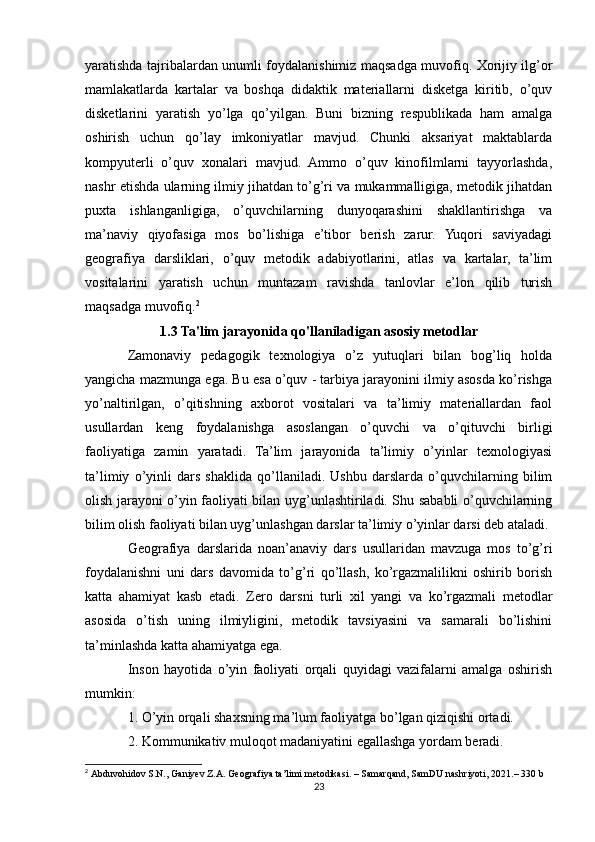 yaratishda tajribalardan unumli foydalanishimiz maqsadga muvofiq. Xorijiy ilg’or
mamlakatlarda   kartalar   va   boshqa   didaktik   materiallarni   disketga   kiritib,   o’quv
disketlarini   yaratish   yo’lga   qo’yilgan.   Buni   bizning   respublikada   ham   amalga
oshirish   uchun   qo’lay   imkoniyatlar   mavjud.   Chunki   aksariyat   maktablarda
kompyuterli   o’quv   xonalari   mavjud.   Ammo   o’quv   kinofilmlarni   tayyorlashda,
nashr etishda ularning ilmiy jihatdan to’g’ri va mukammalligiga, metodik jihatdan
puxta   ishlanganligiga,   o’quvchilarning   dunyoqarashini   shakllantirishga   va
ma’naviy   qiyofasiga   mos   bo’lishiga   e’tibor   berish   zarur.   Yuqori   saviyadagi
geografiya   darsliklari,   o’quv   metodik   adabiyotlarini,   atlas   va   kartalar,   ta’lim
vositalarini   yaratish   uchun   muntazam   ravishda   tanlovlar   e’lon   qilib   turish
maqsadga muvofiq. 2
1.3 Ta'lim jarayonida qo'llaniladigan asosiy metodlar
Zamonaviy   pedagogik   texnologiya   o’z   yutuqlari   bilan   bog’liq   holda
yangicha mazmunga ega. Bu esa o’quv - tarbiya jarayonini ilmiy asosda ko’rishga
yo’naltirilgan,   o’qitishning   axborot   vositalari   va   ta’limiy   materiallardan   faol
usullardan   keng   foydalanishga   asoslangan   o’quvchi   va   o’qituvchi   birligi
faoliyatiga   zamin   yaratadi.   Ta’lim   jarayonida   ta’limiy   o’yinlar   texnologiyasi
ta’limiy   o’yinli   dars   shaklida   qo’llaniladi.   Ushbu   darslarda   o’quvchilarning   bilim
olish jarayoni o’yin faoliyati bilan uyg’unlashtiriladi. Shu sababli o’quvchilarning
bilim olish faoliyati bilan uyg’unlashgan darslar ta’limiy o’yinlar darsi deb ataladi.
Geografiya   darslarida   noan’anaviy   dars   usullaridan   mavzuga   mos   to’g’ri
foydalanishni   uni   dars   davomida   to’g’ri   qo’llash,   ko’rgazmalilikni   oshirib   borish
katta   ahamiyat   kasb   etadi.   Zero   darsni   turli   xil   yangi   va   ko’rgazmali   metodlar
asosida   o’tish   uning   ilmiyligini,   metodik   tavsiyasini   va   samarali   bo’lishini
ta’minlashda katta ahamiyatga ega.
Inson   hayotida   o’yin   faoliyati   orqali   quyidagi   vazifalarni   amalga   oshirish
mumkin:
1. O’yin orqali shaxsning ma’lum faoliyatga bo’lgan qiziqishi ortadi.
2. Kommunikativ muloqot madaniyatini egallashga yordam beradi.
2
  Abduvohidov   S . N .,  Ganiyev   Z . A .  Geografiya   ta ’ limi   metodikasi .  –  Samarqand ,  SamDU   nashriyoti , 2021.– 330 b
23 