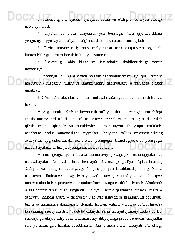 3.   Shaxsning   o’z   iqtidori,   qiziqishi,   bilimi   va   o’zligini   namoyon   etishga
imkon yaratadi.
4.   Hayotda   va   o’yin   jarayonida   yuz   beradigan   turli   qiyinchiliklarni
yengishga tayyorlaydi, mo’ljalni to’g’ri olish ko’nikmalarini hosil qiladi.
5.   O’yin   jarayonida   ijtimoiy   me’yorlarga   mos   xulq-atvorni   egallash,
kamchiliklarga barham berish imkoniyati yaratiladi.
6.   Shaxsning   ijobiy   hislat   va   fazilatlarini   shakllantirishga   zamin
tayyorlaydi.
7. Insoniyat uchun ahamiyatli bo’lgan qadriyatlar tizimi, ayniqsa, ijtimoiy,
ma’naviy   -   madaniy,   milliy   va   umuminsoniy   qadriyatlarni   o’rganishga   e’tibor
qaratiladi.
8. O’yin ishtirokchilarida jamoa muloqat madaniyatini rivojlantirish ko’zda
tutiladi.
Hozirgi   kunda   “Kadrlar   tayyorlash   milliy   dasturi”ni   amalga   oshirishdagi
asosiy   tamoyillardan   biri   –   bu   ta’lim   tizimini   tuzilish   va   mazmun   jihatdan   isloh
qilish   uchun   o’qituvchi   va   murabbiylarni   qayta   tayyorlash,   yuqori   malakali,
raqobatga   qodir   mutaxassislar   tayyorlash   bo’yicha   ta’lim   muassasalarining
faoliyatini   uyg’unlashtirish,   zamonaviy   pedagogik   texnologiyalarni,   pedagogik
innovatsiyalarni ta’lim jarayoniga kiritish hisoblanadi.
Ammo   geografiya   sohasida   zamonaviy   pedagogik   texnologiyalar   va
innovatsiyalar   o’z-o’zidan   kirib   kelmaydi.   Bu   esa   geografiya   o’qituvchisining
faoliyati   va   uning   motivatsiyasiga   bog’liq   jarayon   hisoblanadi,   hozirgi   kunda
o’qituvchi   faoliyatini   o’zgartirmay   turib,   uning   mas’uliyati   va   faolligini
oshirmasdan ta’lim jarayonini bir qadam ham oldinga siljitib bo’lmaydi. Akademik
A.N.Leontov   tabiri   bilan   aytganda   “Dunyoni   idrok   qilishning   birinchi   sharti   –
faoliyat,   ikkinchi   sharti   –   tarbiyadir.   Faoliyat   jarayonida   kishilarning   qobiliyati,
bilim   va   malakalari   shakllanadi,   demak,   faoliyat   –ijtimoiy   hodisa   bo’lib,   hayotiy
kurashning asosiy shartidir”, deb ta’kidlaydi. Ya’ni faoliyat ijtimoiy hodisa bo’lib,
shaxsiy, guruhiy, milliy yoki umuminsoniy ehtiyojlarga javob beruvchi maqsadlar
sari   yo’naltirilgan   harakat   hisoblanadi.   Shu   o’rinda   inson   faoliyati   o’z   oldiga
24 