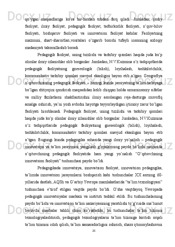 qo’ygan   maqsadlariga   ko’ra   bir-biridan   tubdan   farq   qiladi.   Jumladan,   ijodiy
faoliyat,   ilmiy   faoliyat,   pedagogik   faoliyat,   tadbirkorlik   faoliyati,   o’quv-biluv
faoliyati,   boshqaruv   faoliyati   va   innovatsion   faoliyat   kabilar.   Faoliyatning
mazmuni,   shart-sharoitlari,vositalari   o’zgarib   borishi   tufayli   insonning   axloqiy
madaniyati takomillashib boradi.
Pedagogik   faoliyat,   uning   tuzilishi   va   tarkibiy   qismlari   haqida   juda   ko’p
olimlar ilmiy izlanishlar olib borganlar. Jumladan, N.V.Kuzmina o’z tadqiqotlarida
pedagogik   faoliyatning   gneseologik   (bilish),   loyihalash,   tashkilotchilik,
kommunikativ   tarkibiy   qismlari   mavjud   ekanligini   bayon   etib   o’tgan.   Geografiya
o’qituvchisining pedagogik faoliyati – hozirgi  kunda jamiyatning ta’lim-tarbiyaga
bo’lgan ehtiyojini qondirish maqsadidan kelib chiqqan holda umuminsoniy sifatlar
va   milliy   fazilatlarni   shakllantirishni   ilmiy   asoslangan   reja-dasturga   muvofiq
amalga oshirish, ya’ni yosh avlodni hayotga tayyorlaydigan ijtimoiy zarur bo’lgan
faoliyati   hisoblanadi.   Pedagogik   faoliyat,   uning   tuzilishi   va   tarkibiy   qismlari
haqida juda ko’p olimlar ilmiy izlanishlar olib borganlar. Jumladan, N.V.Kuzmina
o’z   tadqiqotlarida   pedagogik   faoliyatning   gneseologik   (bilish),   loyihalash,
tashkilotchilik,   kommunikativ   tarkibiy   qismlari   mavjud   ekanligini   bayon   etib
o’tgan.   Bugungi   kunda   pedagogika   sohasida   yangi   ilmiy   yo’nalish   –   pedagogik
innovatsiya  va   ta’lim   jarayonini   yangilash  g’oyalarining  paydo  bo’lishi   natijasida
o’qituvchining   pedagogik   faoliyatida   ham   yangi   yo’nalish   “O’qituvchining
innovatsion faoliyati” tushunchasi paydo bo’ldi.
Pedagogikada   innovatsiya,   innovatsion   faoliyat,   innovatsion   pedagogika,
ta’limda   innovatsion   jarayonlarni   boshqarish   kabi   tushunchalar   XX   asrning   60-
yillarida dastlab, AQSh va G’arbiy Yevropa mamlakatlarida “ta’lim texnologiyasi”
tushunchasi   e’tirof   etilgan   vaqtda   paydo   bo’ldi.   O’sha   vaqtdayoq   Yevropada
pedagogik   innovatsiyalar   markazi   va   instituti   tashkil   etildi.   Bu   tushunchalarning
paydo bo’lishi va innovatsion ta’lim nazariyasining yaratilishi to’g’risida ma’lumot
beruvchi   manbalar   tahlili   shuni   ko’rsatadiki,   bu   tushunchalar   ta’lim   tizimini
texnologiyalashtirish,   pedagogik   texnologiyalarni   ta’lim   tizimiga   kiritish   orqali
ta’lim tizimini isloh qilish, ta’lim samaradorligini oshirish, shaxs ijtimoiylashuvini
25 