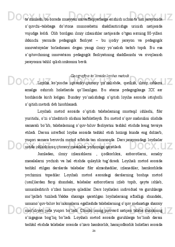 ta’minlash, bu borada muayyan muvaffaqiyatlarga erishish uchun ta’lim jarayonida
o’quvchi–talabaga   do’stona   munosabatni   shakllantirishga   urinish   natijasida
vujudga   keldi.   Olib   borilgan   ilmiy   izlanishlar   natijasida   o’tgan   asrning   80-yillari
ikkinchi   yarmida   pedagogik   faoliyat   –   bu   ijodiy   jarayon   va   pedagogik
innovatsiyalar   birlashmasi   degan   yangi   ilmiy   yo’nalish   tarkib   topdi.   Bu   esa
o’qituvchining   innovatsion   pedagogik   faoliyatining   shakllanishi   va   rivojlanish
jarayonini tahlil qilish imkonini berdi.
Geografiya ta’limida loyiha metodi
Loyiha   ko’pincha   iqtisodiy-ijtimoiy   yo’nalishda,   qurilish,   ilmiy   ishlarni
amalga   oshirish   holatlarida   qo’llanilgan.   Bu   atama   pedagogikaga   XX   asr
boshlarida   kirib   kelgan.   Bunday   yo’nalishdagi   o’qitish   loyiha   asosida   istiqbolli
o’qitish metodi deb hisoblanadi.
Loyihali   metod   asosida   o’qitish   talabalarning   mustaqil   ishlashi,   fikr
yuritishi, o’zi o’zlashtirib olishini kafolatlaydi. Bu metod o’quv mahsulini olishda
samarali   bo’lib,   talabalarning   o’quv-biluv   faoliyatini   tashkil   etishda   keng   tavsiya
etiladi.   Darsni   interfaol   loyiha   asosida   tashkil   etish   hozirgi   kunda   eng   dolzarb,
yuqori samara beruvchi metod sifatida tan olinmoqda. Dars jarayonidagi loyihalar
ustida ishlash aniq ijtimoiy masalalar yechimiga qaratiladi.
Jumladan,   ilmiy   izlanishlarni   ,   ijodkorlikni,   axborotlarni,   amaliy
masalalarni   yechish   va   hal   etishda   qulaylik   tug’diradi.   Loyihali   metod   asosida
tashkil   etilgan   darslarda   talabalar   fikr   almashadilar,   izlanadilar,   hamkorlikda
yechimini   topadilar.   Loyihali   metod   asosidagi   darslarning   boshqa   metod
(usul)lardan   farqi   shundaki,   talabalar   axborotlarni   izlab   topib,   qayta   ishlab,
umumlashtirib   o’zlari   himoya   qiladilar.   Dars   loyihalari   individual   va   guruhlarga
mo’ljallab   tuziladi.Yakka   shaxsga   qaratilgan   loyihalarning   afzalligi   shundaki,
umumo’quv-biluv ko’nikmalarni egallashda talabalarning o’quv mehnatiga shaxsiy
mas’uliyati   juda   yuqori   bo’ladi.   Chunki   uning   pirovard   natijasi   talaba   shaxsining
o’zigagina   bog’liq   bo’ladi.   Loyihali   metod   asosida   guruhlarga   bo’linib   darsni
tashkil etishda talabalar orasida o’zaro hamkorlik, hamijodkorlik holatlari asosida
26 