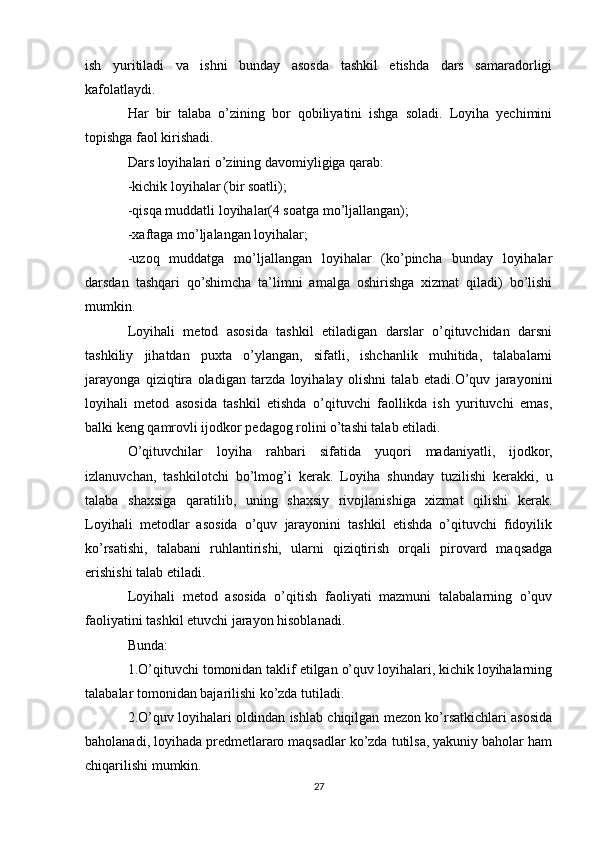 ish   yuritiladi   va   ishni   bunday   asosda   tashkil   etishda   dars   samaradorligi
kafolatlaydi.
Har   bir   talaba   o’zining   bor   qobiliyatini   ishga   soladi.   Loyiha   yechimini
topishga faol kirishadi.
Dars loyihalari o’zining davomiyligiga qarab:
-kichik loyihalar (bir soatli);
-qisqa muddatli loyihalar(4 soatga mo’ljallangan);
-xaftaga mo’ljalangan loyihalar;
-uzoq   muddatga   mo’ljallangan   loyihalar   (ko’pincha   bunday   loyihalar
darsdan   tashqari   qo’shimcha   ta’limni   amalga   oshirishga   xizmat   qiladi)   bo’lishi
mumkin.
Loyihali   metod   asosida   tashkil   etiladigan   darslar   o’qituvchidan   darsni
tashkiliy   jihatdan   puxta   o’ylangan,   sifatli,   ishchanlik   muhitida,   talabalarni
jarayonga   qiziqtira   oladigan   tarzda   loyihalay   olishni   talab   etadi.O’quv   jarayonini
loyihali   metod   asosida   tashkil   etishda   o’qituvchi   faollikda   ish   yurituvchi   emas,
balki keng qamrovli ijodkor pedagog rolini o’tashi talab etiladi.
O’qituvchilar   loyiha   rahbari   sifatida   yuqori   madaniyatli,   ijodkor,
izlanuvchan,   tashkilotchi   bo’lmog’i   kerak.   Loyiha   shunday   tuzilishi   kerakki,   u
talaba   shaxsiga   qaratilib,   uning   shaxsiy   rivojlanishiga   xizmat   qilishi   kerak.
Loyihali   metodlar   asosida   o’quv   jarayonini   tashkil   etishda   o’qituvchi   fidoyilik
ko’rsatishi,   talabani   ruhlantirishi,   ularni   qiziqtirish   orqali   pirovard   maqsadga
erishishi talab etiladi. 
Loyihali   metod   asosida   o’qitish   faoliyati   mazmuni   talabalarning   o’quv
faoliyatini tashkil etuvchi jarayon hisoblanadi.
Bunda:
1.O’qituvchi tomonidan taklif etilgan o’quv loyihalari, kichik loyihalarning
talabalar tomonidan bajarilishi ko’zda tutiladi.
2.O’quv loyihalari oldindan ishlab chiqilgan mezon ko’rsatkichlari asosida
baholanadi, loyihada predmetlararo maqsadlar ko’zda tutilsa, yakuniy baholar ham
chiqarilishi mumkin.
27 