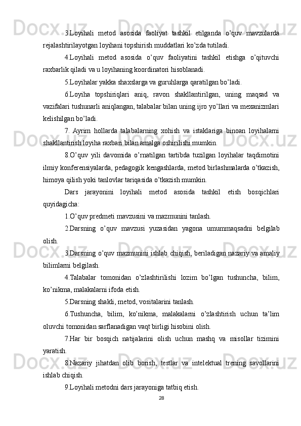 3.Loyihali   metod   asosida   faoliyat   tashkil   etilganda   o’quv   mavzularda
rejalashtirilayotgan loyihani topshirish muddatlari ko’zda tutiladi.
4.Loyihali   metod   asosida   o’quv   faoliyatini   tashkil   etishga   o’qituvchi
raxbarlik qiladi va u loyihaning koordinatori hisoblanadi.
5.Loyihalar yakka shaxslarga va guruhlarga qaratilgan bo’ladi.
6.Loyiha   topshiriqlari   aniq,   ravon   shakllantirilgan,   uning   maqsad   va
vazifalari tushunarli aniqlangan, talabalar bilan uning ijro yo’llari va mexanizmlari
kelishilgan bo’ladi.
7.   Ayrim   hollarda   talabalarning   xohish   va   istaklariga   binoan   loyihalarni
shakllantirish loyiha raxbari bilan amalga oshirilishi mumkin.
8.O’quv   yili   davomida   o’rnatilgan   tartibda   tuzilgan   loyihalar   taqdimotini
ilmiy konferensiyalarda, pedagogik kengashlarda, metod birlashmalarda o’tkazish,
himoya qilish yoki tanlovlar tariqasida o’tkazish mumkin.
Dars   jarayonini   loyihali   metod   asosida   tashkil   etish   bosqichlari
quyidagicha:
1.O’quv predmeti mavzusini va mazmunini tanlash.
2.Darsning   o’quv   mavzusi   yuzasidan   yagona   umummaqsadni   belgilab
olish.
3.Darsning o’quv mazmunini ishlab chiqish, beriladigan nazariy va amaliy
bilimlarni belgilash.
4.Talabalar   tomonidan   o’zlashtirilishi   lozim   bo’lgan   tushuncha,   bilim,
ko’nikma, malakalarni ifoda etish.
5.Darsning shakli, metod, vositalarini tanlash.
6.Tushuncha,   bilim,   ko’nikma,   malakalarni   o’zlashtirish   uchun   ta’lim
oluvchi tomonidan sarflanadigan vaqt birligi hisobini olish.
7.Har   bir   bosqich   natijalarini   olish   uchun   mashq   va   misollar   tizimini
yaratish.
8.Nazariy   jihatdan   olib   borish,   testlar   va   intelektual   trening   savollarini
ishlab chiqish.
9.Loyihali metodni dars jarayoniga tatbiq etish.
28 