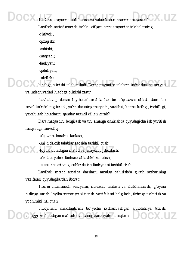 10.Dars jarayonini olib borish va yakunlash mexanizmini yaratish.
Loyihali metod asosida tashkil etilgan dars jarayonida talabalarning:
-ehtiyoji;
-qiziqishi;
-xohishi;
-maqsadi;
-faoliyati;
-qobiliyati;
-intellekti
hisobga olinishi talab etiladi. Dars jarayonida talabani individual xususiyati
va imkoniyatlari hisobga olinishi zarur.
Navbatdagi   darsni   loyihalashtirishda   har   bir   o’qituvchi   oldida   doim   bir
savol ko’ndalang turadi, ya’ni darsning maqsadi, vazifasi, ketma-ketligi, izchilligi,
yaxshilash holatlarini qanday tashkil qilish kerak?
Dars maqsadini belgilash va uni amalga oshirishda quyidagicha ish yuritish
maqsadga muvofiq:
-o’quv materialini tanlash;
-uni didaktik talablar asosida tashkil etish;
-foydalaniladigan metod va jarayonni jihozlash;
-o’z faoliyatini funksional tashkil eta olish;
-talaba shaxsi va guruhlarda ish faoliyatini tashkil etish.
Loyihali   metod   asosida   darslarni   amalga   oshirishda   guruh   raxbarining
vazifalari quyidagilardan iborat:
1.Biror   muammoli   vaziyatni,   mavzuni   tanlash   va   shakllantirish,   g’oyani
oldinga surish, loyiha ssenariysini tuzish, vazifalarni belgilash, tizimga tushirish va
yechimini hal etish.
2.Loyihani   shakllantirish   bo’yicha   ixchamlashgan   annotatsiya   tuzish,
so’nggi erishiladigan mahsulni va uning zaruriyatini aniqlash.
29 