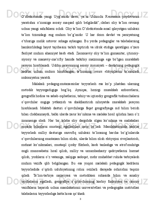 O’zbekistonda   yangi   Uyg’onish   davri,   ya’ni   Uchinchi   Renessans   poydevorini
yaratishni   o’zimizga   asosiy   maqsad   qilib   belgiladik”,-ikrlari   oliy   ta’lim   ravnaqi
uchun yangi sahifalarni ochdi. Oliy ta’lim O’zbekistonda amal qilayotgan uzluksiz
ta’lim   tizimidagi   eng   muhim   bo’g’inidir.   U   har   doim   davlat   va   jamiyatning
e’tiboriga   molik   ustuvor   sohaga   aylangan.   Bu   yerda   pedagoglar   va   talabalarning
hamkorlikdagi   hayot   tajribasini   tarkib  toptirish   va   idrok   etishga   qaratilgan  o’zaro
faoliyat   muhim   ahamiyat   kasb   etadi.   Zamonaviy   oliy   ta’lim   gumanitar,   ijtimoiy-
siyosiy   va   manaviy-ma’rifiy   hamda   tarkibiy   mazmunga   ega   bo’lgan   murakkab
jarayon hisoblanadi. Ushbu jarayonning asosiy xususiyati – davlatning pedagogik
kadrlar   uchun   muhim   hisoblangan   ta’limning   resurs   ehtiyojlarini   ta’minlash
imkoniyatini yaratdi. 
Malakali   pedagog-mutaxassislar   tayyorlash   esa   ko’p   jihatdan   ularning
metodik   tayyorgarligiga   bog’liq.   Ayniqsa,   hozirgi   murakkab   axborotlarni,
geografik hodisa va sabab-oqibatlarini, tabiiy va iqtisodiy geografik tushunchalarni
o’quvchilar   ongiga   yetkazish   va   shakllantirish   nihoyatda   murakkab   jarayon
hisoblanadi.   Maktab   dasturi   o’quvchilarga   faqat   geografiyaga   oid   bilim   berish
bilan cheklanmaydi, balki ularda zarur ko’nikma va malaka hosil qilishni ham o’z
zimmasiga   oladi.   Har   bir   talaba   oliy   dargohda   olgan   ko’nikma   va   malakalari
asosida   bilimlarni   mustaqil   egallashlari   zarur   bo’ladi.   Mamlakatimizda   kadrlar
tayyorlash   milliy   dasturiga   muvofiq   uzluksiz   ta’limning   barcha   bo’g’inlarida
o’quvchilarning muntazam bilim olishi, ularda bilim olish ehtiyojini rivojlantirish,
mehnat   ko’nikmalari,   mustaqil   ijodiy   fikrlash,   kasb   tanlashga   va   atrof-muhitga
ongli   munosabatni   hosil   qilish,   milliy   va   umumbashariy   qadriyatlarini   hurmat
qilish, yoshlarni  o’z vataniga, xalqiga sadoqat, mehr muhabbat ruhida tarbiyalash
muhim   vazifa   qlib   belgilangan.   Bu   esa   yuqori   malakali   pedagogik   kadrlarni
tayyorlashda   o’qitish   uslubiyatining   rolini   sezilarli   darajada   oshirishni   taqozo
qiladi.   Ta’lim-tarbiya   nazariyasi   va   metodikasi   sohasida   bilim   va   amaliy
tajribalarini   egallash,   geografiya   o’qituvchisining   kasbiy   funksiyasi   va   rasmiy
vazifalarni   bajarish   uchun   mamlakatimiz   universitetlari   va   pedagogika   institutlari
talabalarini tayyorlashga katta hissa qo’shadi.
3 