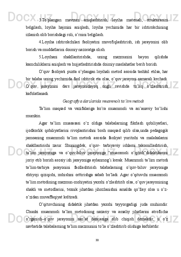3.To’plangan   mavzuni   aniqlashtirish,   loyiha   materiali,   strukturasini
belgilash,   loyiha   hajmini   aniqlash,   loyiha   yechimida   har   bir   ishtirokchining
izlanish olib borishdagi roli, o’rnini belgilash.
4.Loyiha   ishtirokchilari   faoliyatini   muvofiqlashtirish,   ish   jarayonini   olib
borish va muddatlarini doimiy nazoratga olish.
5.Loyihani   shakllantirishda,   uning   mazmunini   bayon   qilishda
kamchiliklarni aniqlash va hujjatlashtirishda doimiy maslahatlar berib borish.
O’quv   faoliyati   puxta   o’ylangan   loyihali   metod   asosida   tashkil   etilsa,   har
bir talaba uning yechimida faol ishtirok eta olsa, o’quv jarayoni samarali kechadi.
O’quv   jarayonini   dars   jarayonidayoq   ongli   ravishda   to’liq   o’zlashtirish
kafolatlanadi.
Geografiya darslarida muammoli ta’lim metodi
Ta’lim   maqsad   va   vazifalariga   ko’ra   muammoli   va   an’anaviy   bo’lishi
mumkin.
Agar   ta’lim   muasasasi   o’z   oldiga   talabalarning   fikrlash   qobiliyatlari,
ijodkorlik   qobiliyatlarini   rivojlantirishni   bosh   maqsad   qilib   olsa,unda   pedagogik
jamoaning   muammoli   ta’lim   metodi   asosida   faoliyat   yuritishi   va   malakalarini
shakllantirishi   zarur.   Shuningdek,   o’quv-   tarbiyaviy   ishlarni   takomillashtirish,
ta’lim   jarayoniga   va   o’quv-biluv   jarayoniga   “muammoli   o’qitish”didaktikasini
joriy etib borish asosiy ish jarayoniga aylanmog’i kerak. Muammoli ta’lim metodi
ta’lim-tarbiya   jarayonini   faollashtirish   talabalarning   o’quv-biluv   jarayoniga
ehtiyoji   qiziqishi,   xohishini   orttirishga   sabab   bo’ladi.  Agar   o’qituvchi   muammoli
ta’lim metodining mazmun-mohiyatini yaxshi o’zlashtirib olsa, o’quv jarayonining
shakli   va   metodlarini,   texnik   jihatdan   jihozlanishni   amalda   qo’llay   olsa   u   o’z-
o’zidan muvaffaqiyat keltiradi.
O’qituvchining   didaktik   jihatdan   yaxshi   tayyorgarligi   juda   muhimdir.
Chunki   muammoli   ta’lim   metodining   nazariy   va   amaliy   jihatlarini   atroflicha
o’rganish–o’quv   jarayonini   san’at   darajasiga   olib   chiqish   demakdir,   u   o’z
navbatida talabalarning ta’lim mazmunini to’la o’zlashtirib olishiga kafolatdir.
30 
