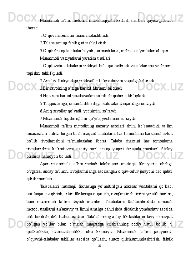 Muammoli ta’lim metodini muvaffaqiyatli kechish shartlari quyidagilardan
iborat:
1.O’quv materialini muammolashtirish.
2.Talabalarning faolligini tashkil etish.
3.O’qitishning talabalar hayoti, turmush tarzi, mehnati o’yin bilan aloqasi.
Muammoli vaziyatlarni yaratish usullari:
1.O’qituvchi talabalarni ziddiyat holatiga keltiradi va o’zlaricha yechimini
topishni taklif qiladi.
2.Amaliy faoliyatdagi ziddiyatlar to’qnashuvini vujudga keltiradi.
3.Bir savolning o’ziga har xil fikrlarni bildiradi.
4.Hodisani har xil pozitsiyadan ko’rib chiqishni taklif qiladi.
5.Taqqoslashga, umumlashtirishga, xulosalar chiqarishga undaydi.
6.Aniq savollar qo’yadi, yechimini so’raydi.
7.Muammoli topshiriqlarni qo’yib, yechimini so’raydi.
Muammoli   ta’lim   metodining   nazariy   asoslari   shuni   ko’rsatadiki,   ta’lim
muasasalari oldida turgan bosh maqsad talabalarni har tomonlama barkamol avlod
bo’lib   rivojlanishini   ta’minlashdan   iborat.   Talaba   shaxsini   har   tomonlama
rivojlanishini   ko’rsatuvchi   asosiy   omil   uning   yuqori   darajada   mustaqil   fikrlay
olishida namoyon bo’ladi.
Agar   muammoli   ta’lim   metodi   talabalarni   mustaqil   fikr   yurita   olishga
o’rgatsa, unday ta’limni rivojlantirishga asoslangan o’quv-biluv jarayoni deb qabul
qilish mumkin.
Talabalarni   mustaqil   fikrlashga   yo’naltirilgan   maxsus   vositalarni   qo’llab,
uni fanga qiziqtirish, erkin fikrlashga o’rgatish, rivojlantirish tizimi yaratib borilsa,
buni   muammoli   ta’lim   deyish   mumkin.   Talabalarni   faollashtirishda   samarali
metod, usullarni an’anaviy ta’limni amalga oshirishda didaktik yondashuv asosida
olib  borilishi  deb   tushuntiradilar.  Talabalarning  aqliy  fikrlashlarini   tayyor  mavjud
bo’lgan   yo’llar   bilan   o’stirish   maqsadga   erishishning   oddiy   usuli   bo’lib,   u
ijodkorlikka,   izlanuvchanlikka   olib   kelmaydi.   Muammoli   ta’lim   jarayonida
o’quvchi-talabalar   tahlillar   asosida   qo’llash,   sintez   qilish,umumlashtirish,   faktik
31 