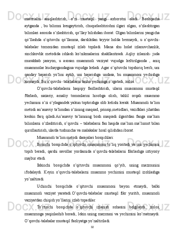 materialni   aniqlashtirish,   o’zi   mustaqil   yangi   axborotni   oladi.   Boshqacha
aytganda   ,   bu   bilimni   kengaytirish,   chuqurlashtirishni   ilgari   olgan,   o’zlashtirgan
bilimlari asosida o’zlashtirish, qo’llay bilishdan iborat. Olgan bilimlarini yangicha
qo’llashda   o’qituvchi   qo’llanma,   darslikdan   tayyor   holda   bermaydi,   u   o’quvchi-
talabalar   tomonidan   mustaqil   izlab   topiladi.   Mana   shu   holat   izlanuvchanlik,
sinchkovlik   metodida   ishlash   ko’nikmalarini   shakllantiradi.  Aqliy   izlanish-   juda
murakkab   jarayon,   u   asosan   muammoli   vaziyat   vujudga   keltirilganda   ,   aniq
muammolar kuchaygandagina vujudga keladi. Agar o’qituvchi topshiriq berib, uni
qanday   bajarish   yo’lini   aytib,   uni   bajarishga   undasa,   bu   muammoni   yechishga
kirmaydi. Bu o’quvchi- talabalarni tanho yechimga o’rgatadi, xolos.
O’quvchi-talabalarni   haqiqiy   faollashtirish,   ularni   muammoni   mustaqil
ftkrlash,   nazariy,   amaliy   tomonlarini   hisobga   olish,   tahlil   orqali   muammo
yechimini o’zi o’ylagandek yakun toptirishga olib kelishi kerak. Muammoli ta’lim
metodi an’anaviy ta’limdan o’zining maqsad, prinsip,metodlari, vazifalari jihatdan
keskin   farq   qiladi.An’anaviy   ta’limning   bosh   maqsadi   ilgaritdan   fanga   ma’lum
bilimlarni o’zlashtirish, o’quvchi – talabalarni fan haqida ma’lum ma’lumot bilan
qurollantirish, ularda tushuncha va malakalar hosil qilishdan iborat.
Muammoli ta’lim metodi darajalari bosqichlari:
Birinchi   bosqichda  o’qituvchi   muammoni   to’liq  yoritadi   va  uni   yechimini
topib   beradi,   qarshi   savollar   yordamida   o’quvchi-talabalarni   fikrlashga   ixtiyoriy
majbur etadi.
Ikkinchi   bosqichda   o’qituvchi   muammoni   qo’yib,   uning   mazmunini
ifodalaydi.   Keyin   o’quvchi-talabalarni   muammo   yechimini   mustaqil   izohlashga
yo’naltiradi.
Uchinchi   bosqichda   o’qituvchi   muammoni   bayon   etmaydi,   balki
muammoli   vaziyat   yaratadi.O’quvchi-talabalar   mustaqil   fikr   yuritib,   muammoli
vaziyatdan chiqish yo’llarini izlab topadilar.
To’rtinchi   bosqichda   o’qituvchi   izlanish   sohasini   belgilaydi,   xolos,
muammoga yaqinlashib boradi, lekin uning mazmuni  va yechimini  ko’rsatmaydi.
O’quvchi-talabalar mustaqil faoliyatga yo’naltiriladi.
32 