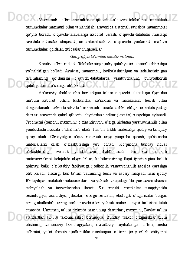 Muammoli   ta’lim   metodida   o’qituvchi   o’quvchi-talabalarni   murakkab
tushunchalar mazmuni bilan tanishtirish jarayonida sistemali ravishda muammolar
qo’yib   boradi,   o’quvchi-talabalarga   axborot   beradi,   o’quvchi-talabalar   mustaqil
ravishda   xulosalar   chiqaradi,   umumlashtiradi   va   o’qituvchi   yordamida   ma’lum
tushunchalar, qoidalar, xulosalar chiqaradilar.
Geografiya ta’limida kreativ metodlar
Kreativ ta’lim metodi. Talabalarning ijodiy qobiliyatini takomillashtirishga
yo’naltirilgan   bo’ladi.  Ayniqsa,   muammoli,   loyihalashtirilgan   va   jadallashtirilgan
ta’limlarning   qo’llanishi   o’quvchi-talabalarda   yaratuvchanlik,   bunyodkorlik
qobiliyatlarini o’sishiga olib keladi.
An’anaviy   shaklda   olib   boriladigan   ta’lim   o’quvchi-talabalarga   ilgaridan
ma’lum   axborot,   bilim,   tushuncha,   ko’nikma   va   malakalarni   berish   bilan
chegaralanadi. Lekin kreativ ta’lim metodi asosida tashkil etilgan orientatsiyadagi
darslar jarayonida qabul qiluvchi  obyektdan ijodkor (kreativ)  subyektga aylanadi.
Predmetni (tomoni, mazmuni) o’zlashtiruvchi o’ziga nisbatan yaratuvchanlik bilan
yondoshishi asosida o’zlashtirib oladi. Har bir faktik materialga ijodiy va tanqidiy
qaray   oladi.   Olinayotgan   o’quv   materiali   unga   yangicha   qarash,   qo’shimcha
materiallarni   olish,   o’zlashtirishga   yo’l   ochadi.   Ko’pincha   bunday   hollar
o’zlashtirishga   evristik   yondashuvni   shakllantiradi.   Bu   esa   malakali
mutaxassislarni   kelajakda   olgan   bilim,   ko’nikmasining   faqat   ijrochisigina   bo’lib
qolmay,   balki   o’z   kasbiy   faoliyatiga   ijodkorlik,   yaratuvchanlik   asosida   qarashga
olib   keladi.   Hozirgi   kun   ta’lim   tizimining   bosh   va   asosiy   maqsadi   ham   ijodiy
fikrlaydigan malakali mutaxassislarni va yuksak darajadagi fikr yurituvchi shaxsni
tarbiyalash   va   tayyorlashdan   iborat.   Sir   emaski,   mamlakat   taraqqiyotida
texnologiya,   xomashyo,   jihozlar,   energo-resurslar,   ekologik   o’zgarishlar   borgan
sari   globallashib,   uning   boshqaruvchisidan   yuksak   mahorat   egasi   bo’lishni   talab
etmoqda. Umuman, ta’lim tizimida ham uning dasturlari, mazmuni, Davlat ta’lim
standartlari   (DTS)   takomillashib   bormoqda.   Bunday   tezkor   o’zgarishlar   bilim
olishning   zamonaviy   texnologiyalari,   masofaviy,   loyihalangan   ta’lim,   media
ta’limini,   ya’ni   shaxsiy   ijodkorlikka   asoslangan   ta’limni   joriy   qilish   ehtiyojini
33 