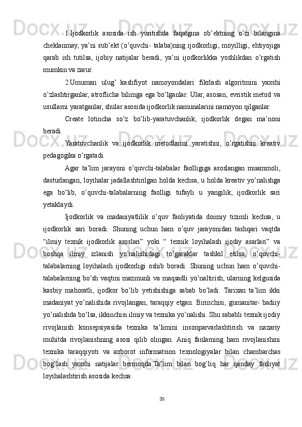 1.Ijodkorlik   asosida   ish   yuritishda   faqatgina   ob’ektning   o’zi   bilangina
cheklanmay, ya’ni sub’ekt (o’quvchi- talaba)ning ijodkorligi, moyilligi, ehtiyojiga
qarab   ish   tutilsa,   ijobiy   natijalar   beradi,   ya’ni   ijodkorlikka   yoshlikdan   o’rgatish
mumkin va zarur.
2.Umuman   ulug’   kashfiyot   namoyondalari   fikrlash   algoritmini   yaxshi
o’zlashtirganlar, atroflicha bilimga ega bo’lganlar. Ular, asosan, evristik metod va
usullarni yaratganlar, shular asosida ijodkorlik namunalarini namoyon qilganlar.
Create   lotincha   so’z   bo’lib-yaratuvchanlik,   ijodkorlik   degan   ma’noni
beradi.
Yaratuvchanlik   va   ijodkorlik   metodlarini   yaratishni,   o’rgatishni   kreativ
pedagogika o’rgatadi.
Agar   ta’lim   jarayoni   o’quvchi-talabalar   faolligiga   asoslangan   muammoli,
dasturlangan, loyihalar jadallashtirilgan holda kechsa, u holda kreativ yo’nalishga
ega   bo’lib,   o’quvchi-talabalarning   faolligi   tufayli   u   yangilik,   ijodkorlik   sari
yetaklaydi.
Ijodkorlik   va   madaniyatlilik   o’quv   faoliyatida   doimiy   tizimli   kechsa,   u
ijodkorlik   sari   boradi.   Shuning   uchun   ham   o’quv   jarayonidan   tashqari   vaqtda
“ilmiy   texnik   ijodkorlik   asoslari”   yoki   “   texnik   loyihalash   ijodiy   asarlari”   va
boshqa   ilmiy   izlanish   yo’nalishidagi   to’garaklar   tashkil   etilsa,   o’quvchi-
talabalarning   loyihalash   ijodkorligi   oshib   boradi.   Shuning   uchun   ham   o’quvchi-
talabalarning bo’sh vaqtini mazmunli va maqsadli yo’naltirish, ularning kelgusida
kasbiy   mahoratli,   ijodkor   bo’lib   yetishishiga   sabab   bo’ladi.   Tarixan   ta’lim   ikki
madaniyat   yo’nalishida   rivojlangan,   taraqqiy   etgan.   Birinchisi,   gumanitar-   badiiy
yo’nalishda bo’lsa, ikkinchisi ilmiy va texnika yo’nalishi. Shu sababli texnik ijodiy
rivojlanish   konsepsiyasida   texnika   ta’limini   insonparvarlashtirish   va   nazariy
muhitda   rivojlanishning   asosi   qilib   olingan.   Aniq   fanlarning   ham   rivojlanishini
texnika   taraqqiyoti   va   axborot   informatsion   texnologiyalar   bilan   chambarchas
bog’lash   yaxshi   natijalar   bermoqda.Ta’lim   bilan   bog’liq   har   qanday   faoliyat
loyihalashtirish asosida kechsa:
35 