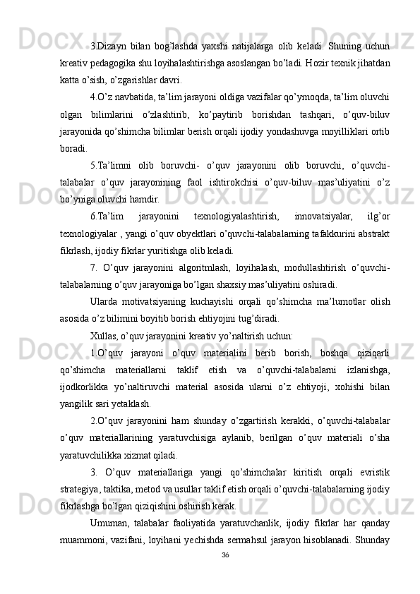 3.Dizayn   bilan   bog’lashda   yaxshi   natijalarga   olib   keladi.   Shuning   uchun
kreativ pedagogika shu loyihalashtirishga asoslangan bo’ladi. Hozir texnik jihatdan
katta o’sish, o’zgarishlar davri.
4.O’z navbatida, ta’lim jarayoni oldiga vazifalar qo’ymoqda, ta’lim oluvchi
olgan   bilimlarini   o’zlashtirib,   ko’paytirib   borishdan   tashqari,   o’quv-biluv
jarayonida qo’shimcha bilimlar berish orqali ijodiy yondashuvga moyilliklari ortib
boradi.
5.Ta’limni   olib   boruvchi-   o’quv   jarayonini   olib   boruvchi,   o’quvchi-
talabalar   o’quv   jarayonining   faol   ishtirokchisi   o’quv-biluv   mas’uliyatini   o’z
bo’yniga oluvchi hamdir.
6.Ta’lim   jarayonini   texnologiyalashtirish,   innovatsiyalar,   ilg’or
texnologiyalar , yangi o’quv obyektlari o’quvchi-talabalarning tafakkurini abstrakt
fikrlash, ijodiy fikrlar yuritishga olib keladi.
7.   O’quv   jarayonini   algoritmlash,   loyihalash,   modullashtirish   o’quvchi-
talabalarning o’quv jarayoniga bo’lgan shaxsiy mas’uliyatini oshiradi.
Ularda   motivatsiyaning   kuchayishi   orqali   qo’shimcha   ma’lumotlar   olish
asosida o’z bilimini boyitib borish ehtiyojini tug’diradi.
Xullas, o’quv jarayonini kreativ yo’naltirish uchun:
1.O’quv   jarayoni   o’quv   materialini   berib   borish,   boshqa   qiziqarli
qo’shimcha   materiallarni   taklif   etish   va   o’quvchi-talabalarni   izlanishga,
ijodkorlikka   yo’naltiruvchi   material   asosida   ularni   o’z   ehtiyoji,   xohishi   bilan
yangilik sari yetaklash.
2.O’quv   jarayonini   ham   shunday   o’zgartirish   kerakki,   o’quvchi-talabalar
o’quv   materiallarining   yaratuvchisiga   aylanib,   berilgan   o’quv   materiali   o’sha
yaratuvchilikka xizmat qiladi.
3.   O’quv   materiallariga   yangi   qo’shimchalar   kiritish   orqali   evristik
strategiya, taktika, metod va usullar taklif etish orqali o’quvchi-talabalarning ijodiy
fikrlashga bo’lgan qiziqishini oshirish kerak. 
Umuman,   talabalar   faoliyatida   yaratuvchanlik,   ijodiy   fikrlar   har   qanday
muammoni, vazifani, loyihani  yechishda sermahsul  jarayon hisoblanadi. Shunday
36 
