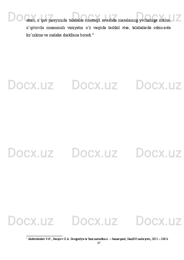 ekan,   o’quv   jarayonida   talabalar   mustaqil   ravishda   masalaning   yechimiga   intilsa,
o’qituvchi   muammoli   vaziyatni   o’z   vaqtida   tashkil   etsa,   talabalarda   sekin-asta
ko’nikma va malaka shakllana boradi. 3
3
  Abduvohidov   S . N .,  Ganiyev   Z . A .  Geografiya   ta ’ limi   metodikasi .  –  Samarqand ,  SamDU   nashriyoti , 2021.– 330  b
37 