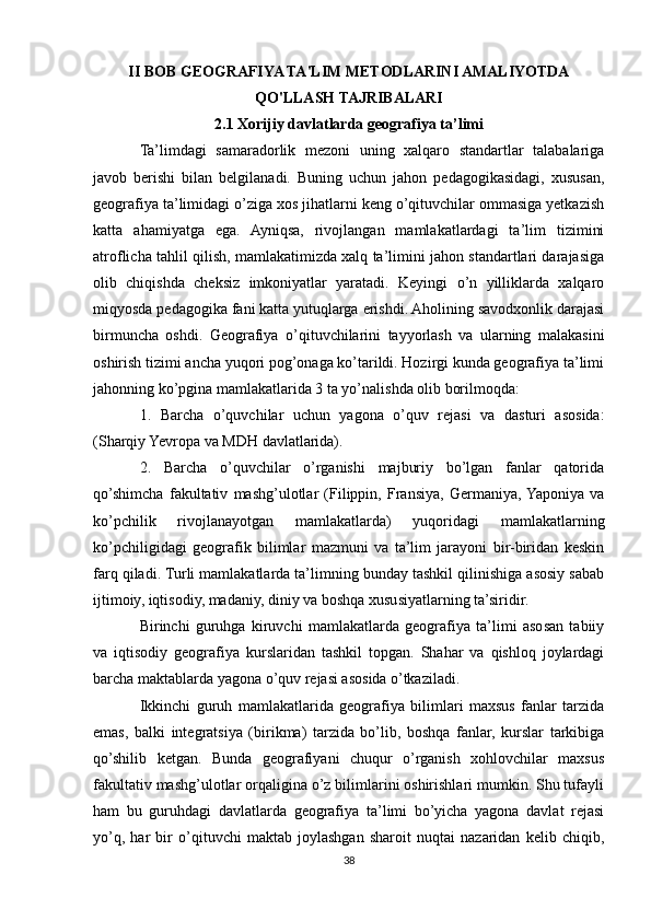 II BOB GEOGRAFIYA TA'LIM METODLARINI AMALIYOTDA
QO'LLASH TAJRIBALARI
2.1 Xorijiy davlatlarda geografiya ta’limi
Ta’limdagi   samaradorlik   mezoni   uning   xalqaro   standartlar   talabalariga
javob   berishi   bilan   belgilanadi.   Buning   uchun   jahon   pedagogikasidagi,   xususan,
geografiya ta’limidagi o’ziga xos jihatlarni keng o’qituvchilar ommasiga yetkazish
katta   ahamiyatga   ega.   Ayniqsa,   rivojlangan   mamlakatlardagi   ta’lim   tizimini
atroflicha tahlil qilish, mamlakatimizda xalq ta’limini jahon standartlari darajasiga
olib   chiqishda   cheksiz   imkoniyatlar   yaratadi.   Keyingi   o’n   yilliklarda   xalqaro
miqyosda pedagogika fani katta yutuqlarga erishdi. Aholining savodxonlik darajasi
birmuncha   oshdi.   Geografiya   o’qituvchilarini   tayyorlash   va   ularning   malakasini
oshirish tizimi ancha yuqori pog’onaga ko’tarildi. Hozirgi kunda geografiya ta’limi
jahonning ko’pgina mamlakatlarida 3 ta yo’nalishda olib borilmoqda:
1.   Barcha   o’quvchilar   uchun   yagona   o’quv   rejasi   va   dasturi   asosida:
(Sharqiy Yevropa va MDH davlatlarida).
2.   Barcha   o’quvchilar   o’rganishi   majburiy   bo’lgan   fanlar   qatorida
qo’shimcha   fakultativ   mashg’ulotlar   (Filippin,   Fransiya,   Germaniya,  Yaponiya   va
ko’pchilik   rivojlanayotgan   mamlakatlarda)   yuqoridagi   mamlakatlarning
ko’pchiligidagi   geografik   bilimlar   mazmuni   va   ta’lim   jarayoni   bir-biridan   keskin
farq qiladi. Turli mamlakatlarda ta’limning bunday tashkil qilinishiga asosiy sabab
ijtimoiy, iqtisodiy, madaniy, diniy va boshqa xususiyatlarning ta’siridir.
Birinchi   guruhga   kiruvchi   mamlakatlarda   geografiya   ta’limi   asosan   tabiiy
va   iqtisodiy   geografiya   kurslaridan   tashkil   topgan.   Shahar   va   qishloq   joylardagi
barcha maktablarda yagona o’quv rejasi asosida o’tkaziladi.
Ikkinchi   guruh   mamlakatlarida   geografiya   bilimlari   maxsus   fanlar   tarzida
emas,   balki   integratsiya   (birikma)   tarzida   bo’lib,   boshqa   fanlar,   kurslar   tarkibiga
qo’shilib   ketgan.   Bunda   geografiyani   chuqur   o’rganish   xohlovchilar   maxsus
fakultativ mashg’ulotlar orqaligina o’z bilimlarini oshirishlari mumkin. Shu tufayli
ham   bu   guruhdagi   davlatlarda   geografiya   ta’limi   bo’yicha   yagona   davlat   rejasi
yo’q,   har   bir   o’qituvchi   maktab   joylashgan   sharoit   nuqtai   nazaridan   kelib   chiqib,
38 