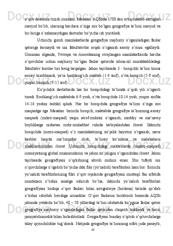 o’quv dasturini tuzish mumkin. Masalan: AQShda 1700 dan ortiq maktab okruglari
mavjud bo’lib, ularning barchasi o’ziga xos bo’lgan geografiya ta’limi mavjud va
bir-biriga o’xshamaydigan dasturlar bo’yicha ish yuritiladi.
Uchinchi   guruh   mamlakatlarda   geografiya   majburiy   o’rganiladigan   fanlar
qatoriga   kirmaydi   va   uni   fakultativlar   orqali   o’rganish   asosiy   o’rinni   egallaydi.
Umuman   olganda,   Yevropa   va   Amerikaning   rivojlangan   mamlakatlarida   barcha
o’quvchilar   uchun   majburiy   bo’lgan   fanlar   qatorida   xilma-xil   murakkablikdagi
fakultativ kurslar  turi keng tarqalgan. Jahon tajribasida 3 - bosqichli  ta’lim tizimi
asosiy hisoblanadi, ya’ni boshlang’ich maktab (1-4 sinf), o’rta bosqich (5-9 sinf),
yuqori bosqich (9-12 sinf).
Ko’pchilik   davlatlarda   har   bir   bosqichdagi   ta’limda   o’qish   yili   o’zgarib
turadi. Boshlang’ich maktabda 6-9 yosh, o’rta bosqichda 10-14 yosh, yuqori sinfda
14-16   yoshni   tashkil   qiladi.   Har   bir   bosqichda   geografiya   ta’limi   o’ziga   xos
maqsadga ega. Masalan: birinchi bosqich, maktabda geografiya ta’limining asosiy
maqsadi   (mikro-maqsad)   yaqin   atrof-muhitni   o’rganish,   moddiy   va   ma’naviy
boyliklarga   nisbatan   mehr-muhabbat   ruhida   tarbiyalashdan   iborat.   Ikkinchi
bosqichda   (mezo-maqsad)   o’z   mamlakatining   xo’jalik   hayotini   o’rganish,   zarur
kasblar   haqida   ma’lumotlar   olish,   ta’limiy   ko’nikma   va   malakalarni
shakllantirishdan   iborat.   Uchunchi   bosqichdagi   maktablarda   (makro-maqsad)
insoniyatning global muammolarini va jahon xo’jaligini o’rganishdan iborat. Jahon
tajribasida   geografiyani   o’qitishning   ahvoli   muhim   emas.   Shu   tufayli   uni
o’quvchilarga o’rgatish bo’yicha ikki fikr (yo’nalish) tarafdorlari ham bor: Birinchi
yo’nalish   tarafdorlarining  fikri  o’quv  rejalarida   geografiyani  mustaqil  fan  sifatida
muntazam   o’tishni   amalga   oshirish   bo’lsa,   ikkinchi   yo’nalish   tarafdorlari
geografiyani   boshqa   o’quv   fanlari   bilan   integratsiya   (birikma)   tarzida   qo’shib
o’tishni   isbotlab   berishga   urinadilar.   O’quv   fanlarini   biriktirish   borasida   AQSh
jahonda yetakchi bo’lib, 40 – 50 yillardagi ta’lim islohatida ko’pgina fanlar qatori
geografiya   majburiy   o’rganiladigan   fanlar   qatoridan   chiqarib   tashlandi   va   tarix,
jamiyatshunoslik bilan birlashtiriladi. Geografiyani bunday o’qitish o’qituvchilarga
talay qiyinchiliklar  tug’diradi. Natijada geografiya ta’limining sifati juda pasayib,
39 