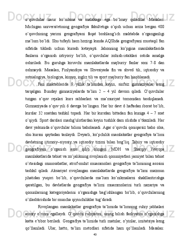 o’quvchilar   zarur   ko’nikma   va   malakaga   ega   bo’lmay   qoladilar.   Masalan:
Michigan   universitetining   geografiya   fakultetiga   o’qish   uchun   ariza   bergan   400
o’quvchining   yarimi   geografiyani   faqat   boshlang’ich   maktabda   o’rganganligi
ma’lum bo’ldi. Shu tufayli ham hozirgi kunda AQShda geografiyani mustaqil fan
sifatida   tiklash   uchun   kurash   ketayapti.   Jahonning   ko’pgina   mamlakatlarida
fanlarni   o’rganish   ixtiyoriy   bo’lib,   o’quvchilar   xohish-istaklari   ostida   amalga
oshiriladi.   Bu   guruhga   kiruvchi   mamlakatlarda   majburiy   fanlar   soni   7-8   dan
oshmaydi.   Masalan,   Finlyandiya   va   Shvesiyada   fin   va   shved   tili,   iqtisodiy   va
sotsialogiya, biologiya, kimyo, ingliz tili va sport majburiy fan hisoblanadi.
Fan   maktablarida   9   yillik   ta’limdan   keyin,   sinfsiz   gimnaziyalar   keng
tarqalgan.   Bunday   gimnaziyalarda   ta’lim   2   –   4   yil   davom   qiladi.   O’quvchilar
tuzgan   o’quv   rejalari   kurs   rahbarlari   va   ma’muriyat   tomonidan   tasdiqlanadi.
Gimnaziyada o’quv yili 6 davrga bo’lingan. Har bir davr 6 haftadan iborat bo’lib,
kurslar   32   soatdan   tashkil   topadi.  Har   bir   kursdan   bittadan   fan  kuniga   4  –   7  soat
o’qiydi. Sport darslari mashg’ulotlardan keyin tushlik dam olishda o’tkaziladi. Har
davr yakunida o’quvchilar bilimi baholanadi. Agar o’quvchi qoniqarsiz baho olsa,
shu   kursni   qaytadan   tanlaydi.   Deyarli,   ko’pchilik   mamlakatlar   geografiya   ta’limi
davlatning   ijtimoiy–siyosiy   va   iqtisodiy   tizimi   bilan   bog’liq.   Tabiiy   va   iqtisodiy
geografiyani   o’rganish   asos   qilib   olingan.   MDH   va   Sharqiy   Yevropa
mamlakatlarida tabiat va xo’jalikning rivojlanish qonuniyatlari jamiyat bilan tabiat
o’rtasidagi   munosabatlar,   atrof-muhit   muammolari   geografiya   ta’limining   asosini
tashkil   qiladi.   Aksariyat   rivojlangan   mamlakatlarda   geografiya   ta’limi   mazmun
jihatidan   yuqori   bo’lib,   o’quvchilarda   ma’lum   ko’nikmalarni   shakllantirishga
qaratilgan,   bu   davlatlarda   geografiya   ta’limi   muammolarini   turli   nazariya   va
qonunlarning   kategoriyalarini   o’rganishga   bag’ishlangan   bo’lib,   o’quvchilarning
o’zlashtirishida bir muncha qiyinchiliklar tug’diradi.
Rivojlangan   mamlakatlar   geografiya   ta’limida   ta’limning   ruhiy   jabhalari
asosiy   o’rinni   egallaydi.   O’quvchi   ruhiyatini,   uning   bilish   faoliyatini   o’rganishga
katta  e’tibor   beriladi.  Geografiya  ta’limida  turli   matnlar,  o’yinlar,  imitatsiya   keng
qo’llaniladi.   Ular,   hatto,   ta’lim   metodlari   sifatida   ham   qo’llaniladi.   Masalan:
40 