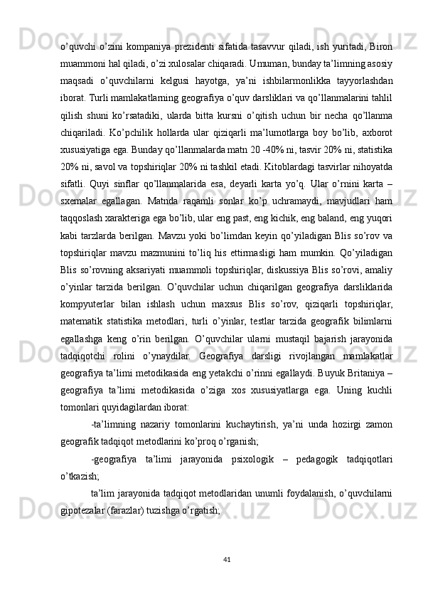 o’quvchi   o’zini   kompaniya   prezidenti   sifatida   tasavvur   qiladi,   ish   yuritadi,   Biron
muammoni hal qiladi, o’zi xulosalar chiqaradi. Umuman, bunday ta’limning asosiy
maqsadi   o’quvchilarni   kelgusi   hayotga,   ya’ni   ishbilarmonlikka   tayyorlashdan
iborat. Turli mamlakatlarning geografiya o’quv darsliklari va qo’llanmalarini tahlil
qilish   shuni   ko’rsatadiki,   ularda   bitta   kursni   o’qitish   uchun   bir   necha   qo’llanma
chiqariladi.   Ko’pchilik   hollarda   ular   qiziqarli   ma’lumotlarga   boy   bo’lib,   axborot
xususiyatiga ega. Bunday qo’llanmalarda matn 20 -40% ni, tasvir 20% ni, statistika
20% ni, savol va topshiriqlar 20% ni tashkil etadi. Kitoblardagi tasvirlar nihoyatda
sifatli.   Quyi   sinflar   qo’llanmalarida   esa,   deyarli   karta   yo’q.   Ular   o’rnini   karta   –
sxemalar   egallagan.   Matnda   raqamli   sonlar   ko’p   uchramaydi,   mavjudlari   ham
taqqoslash xarakteriga ega bo’lib, ular eng past, eng kichik, eng baland, eng yuqori
kabi   tarzlarda   berilgan.   Mavzu   yoki   bo’limdan   keyin  qo’yiladigan  Blis   so’rov   va
topshiriqlar   mavzu   mazmunini   to’liq   his   ettirmasligi   ham   mumkin.   Qo’yiladigan
Blis  so’rovning aksariyati   muammoli  topshiriqlar,  diskussiya  Blis  so’rovi,  amaliy
o’yinlar   tarzida   berilgan.   O’quvchilar   uchun   chiqarilgan   geografiya   darsliklarida
kompyuterlar   bilan   ishlash   uchun   maxsus   Blis   so’rov,   qiziqarli   topshiriqlar,
matematik   statistika   metodlari,   turli   o’yinlar,   testlar   tarzida   geografik   bilimlarni
egallashga   keng   o’rin   berilgan.   O’quvchilar   ularni   mustaqil   bajarish   jarayonida
tadqiqotchi   rolini   o’ynaydilar.   Geografiya   darsligi   rivojlangan   mamlakatlar
geografiya ta’limi metodikasida eng yetakchi o’rinni egallaydi. Buyuk Britaniya –
geografiya   ta’limi   metodikasida   o’ziga   xos   xususiyatlarga   ega.   Uning   kuchli
tomonlari quyidagilardan iborat:
-ta’limning   nazariy   tomonlarini   kuchaytirish,   ya’ni   unda   hozirgi   zamon
geografik tadqiqot metodlarini ko’proq o’rganish;
-geografiya   ta’limi   jarayonida   psixologik   –   pedagogik   tadqiqotlari
o’tkazish;
ta’lim  jarayonida tadqiqot  metodlaridan unumli foydalanish, o’quvchilarni
gipotezalar (farazlar) tuzishga o’rgatish;
41 