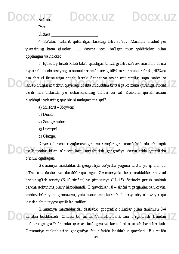 Bolton ______________________
Port ________________________
Uidnes ______________________
4.   So’zlari   tushirib   qoldirilgan   tarzdagi   Blis   so’rov:   Masalan:   Hudud   yer
yuzasining   katta   qismlari   ......   davrda   hosil   bo’lgan   muz   qoldiriqlari   bilan
qoplangan va hokazo. 
5. Iqtisodiy hisob-kitob talab qiladigan tarzdagi Blis so’rov, masalan: firma
egasi ishlab chiqarayotgan sanoat mahsulotining 60%ini mamlakat ichida, 40%ini
esa   chet   el   firmalariga   sotishi   kerak.   Sanoat   va   savdo   ministerligi   unga   mahsulot
ishlab chiqarish uchun quyidagi beshta hududdan bittasiga korxona qurishga ruxsat
berdi,   har   bittasida   yer   uchastkasining   bahosi   bir   xil.   Korxona   qurish   uchun
quyidagi joylarning qay birini tanlagan ma’qul?
a) Milford – Xeyven;
b) Dondi;
v) Sautgempton;
g) Liverpul;
d) Glazgo.
Deyarli   barcha   rivojlanayotgan   va   rivojlangan   mamlakatlarda   ekologik
ma’lumotlar   bilan   o’quvchilarni   tanishtirish   geografiya   dasturlarida   yetarlicha
o’rinni egallagan.
Germaniya  maktablarida   geografiya   bo’yicha   yagona   dastur   yo’q.   Har   bir
o’lka   o’z   dastur   va   darsliklariga   ega.   Germaniyada   turli   maktablar   mavjud
boshlang’ich   asosiy   (5-10   sinflar)   va   gimnaziya   (11-13).   Birinchi   guruh   maktab
barcha uchun majburiy hisoblanadi. O’quvchilar 10 – sinfni tugatganlaridan keyin,
xohlovchilar   yoki   gimnaziya,   yoki   hunar-texnika   maktablariga  oliy   o’quv   yurtiga
kirish uchun tayyorgarlik ko’radilar.
Gimnaziya   maktablarida,   dastlabki   geografik   bilimlar   bilan   tanishish   3-4
sinfdan   boshlanadi.   Chunki   bu   sinflar   Vatanshunoslik   fani   o’rganiladi.   Bundan
tashqari   geografik   bilimlar   qisman   biologiya   va   tarix   fanlari   orqali   ham   beriladi.
Germaniya   maktablarida   geografiya   fan   sifatida   boshlab   o’rganiladi.   Bu   sinfda
43 
