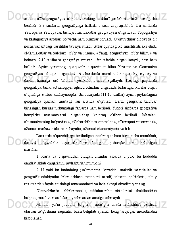 asosan, o’lka geografiyasi o’qitiladi. Vatanga oid bo’lgan bilimlar to 8 – sinfgacha
beriladi.   5-8   sinflarda   geografiyaga   haftada   2   soat   vaqt   ajratiladi.   Bu   sinflarda
Yevropa va Yevropadan tashqari mamlakatlar geografiyasi o’rganiladi. Topografiya
va kartagrafiya asoslari bo’yicha ham bilimlar beriladi. O’qituvchilar diqqatiga bir
necha variantdagi darsliklar tavsiya etiladi. Bular quyidagi ko’rinishlarda aks etadi.
«Mamlakatlar   va   xalqlar»,   «Yer   va   inson»,   «Yangi   geografiya»,   «Yer   bilimi»   va
hokazo.   9-10   sinflarda   geografiya   mustaqil   fan   sifatida   o’rganilmaydi,   desa   ham
bo’ladi.   Ayrim   yerlardagi   qiziquvchi   o’quvchilar   bilan   Yevropa   va   Germaniya
geografiyasi   chuqur   o’rganiladi.   Bu   kurslarda   mamlakatlar   iqtisodiy,   siyosiy   va
davlat   tizimiga   oid   bilimlar   yetakchi   o’rinni   egallaydi.   Keyingi   paytlarda
geografiya, tarix, sotsialogiya, iqtisod bilimlari birgalikda birlashgan kurslar orqali
o’qitishga   e’tibor   kuchaymoqda.   Gimnaziyada   (11-13   sinflar)   ayrim   joylardagina
geografiya   qisman,   mustaqil   fan   sifatida   o’qitiladi.   Ba’zi   geografik   bilimlar
birlashgan kurslar  turkumidagi  fanlarda ham  beriladi.  Yuqori  sinflarda geografiya
kompleks   muammolarni   o’rganishga   ko’proq   e’tibor   beriladi.   Masalan:
«Insonniyatning ko’payishi», «Ocharchilik muammolari», «Transport muammosi»,
«Sanoat markazlarida inson hayoti», «Sanoat ekonomiyasi» va h.k.
Darslarda o’quvchilarga beriladigan topshiriqlar ham birmuncha murakkab,
dasturda   o’quvchilar   bajarilishi   lozim   bo’lgan   topshiriqlar   tizimi   keltirilgan
masalan:
1.   Karta   va   o’quvchidan   olingan   bilimlar   asosida   u   yoki   bu   hududda
qanday ishlab chiqarishni joylashtirish mumkin?
2.   U   yoki   bu   hududning   (so’rovnoma,   kuzatish,   statistik   materiallar   va
geografik   adabiyotlar   bilan   ishlash   metodlari   orqali)   tabiatni   qo’riqlash,   tabiiy
resurslardan foydalanishdagi muammolarni va kelajakdagi ahvolini yoriting.
O’quvchilarda   ishbilarmonlik,   uddaburonlik   xislatlarini   shakllantirish
ko’proq misol va masalalarni yechmasdan amalga oshmaydi. 
Matnlar,   ya’ni   javoblar   to’g’ri   –   noto’g’ri   tarzda   aralashtirib   berilishi
ulardan   to’g’rilarini   raqamlar   bilan   belgilab   ajratish   keng   tarqalgan   metodlardan
hisoblanadi.
44 