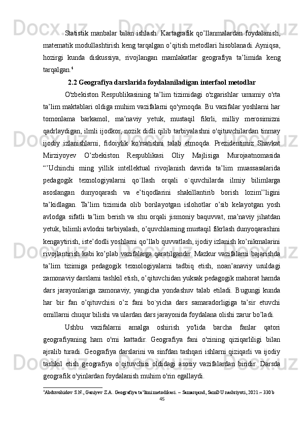 Statistik   manbalar   bilan   ishlash.   Kartagrafik   qo’llanmalardan   foydalanish,
matematik modullashtirish keng tarqalgan o’qitish metodlari hisoblanadi. Ayniqsa,
hozirgi   kunda   diskussiya,   rivojlangan   mamlakatlar   geografiya   ta’limida   keng
tarqalgan. 4
2.2 Geografiya darslarida foydalaniladigan interfaol metodlar
O'zbekiston   Respublikasining   ta’lim   tizimidagi   o'zgarishlar   umumiy   o'rta
ta’lim maktablari oldiga muhim vazifalarni qo'ymoqda. Bu vazifalar yoshlarni har
tomonlama   barkamol,   ma’naviy   yetuk,   mustaqil   fikrli,   milliy   merosimizni
qadrlaydigan, ilmli ijodkor, nozik didli qilib tarbiyalashni o'qituvchilardan tinmay
ijodiy   izlanishlarni,   fidoiylik   ko'rsatishni   talab   etmoqda.   Prezidentimiz   Shavkat
Mirziyoyev   O’zbekiston   Respublikasi   Oliy   Majlisiga   Murojaatnomasida
“’Uchinchi   ming   yillik   intellektual   rivojlanish   davrida   ta’lim   muassasalarida
pedagogik   texnologiyalarni   qo`llash   orqali   o`quvchilarda   ilmiy   bilimlarga
asoslangan   dunyoqarash   va   e’tiqodlarini   shakillantirib   borish   lozim’’ligini
ta’kidlagan.   Ta’lim   tizimida   olib   borilayotgan   islohotlar   o’sib   kelayotgan   yosh
avlodga   sifatli   ta’lim   berish   va   shu   orqali   jismoniy   baquvvat,   ma’naviy   jihatdan
yetuk, bilimli avlodni tarbiyalash, o’quvchlarning mustaqil fikrlash dunyoqarashini
kengaytirish, iste’dodli yoshlarni qo’llab quvvatlash, ijodiy izlanish ko’nikmalarini
rivojlantirish kabi ko’plab vazifalarga qaratilgandir. Mazkur vazifalarni bajarishda
ta’lim   tizimiga   pedagogik   texnologiyalarni   tadbiq   etish,   noan’anaviy   usuldagi
zamonaviy darslarni tashkil etish, o’qituvchidan yuksak pedagogik mahorat hamda
dars   jarayonlariga   zamonaviy,   yangicha   yondashuv   talab   etiladi.   Bugungi   kunda
har   bir   fan   o’qituvchisi   o’z   fani   bo`yicha   dars   samaradorligiga   ta’sir   etuvchi
omillarni chuqur bilishi va ulardan dars jarayonida foydalana olishi zarur bo’ladi.
Ushbu   vazifalarni   amalga   oshirish   yo'lida   barcha   fanlar   qatori
geografiyaning   ham   o'rni   kattadir.   Geografiya   fani   o'zining   qiziqarliligi   bilan
ajralib turadi. Geografiya darslarini va sinfdan tashqari ishlarni qiziqarli va ijodiy
tashkil   etish   geografiya   o`qituvchisi   oldidagi   asosiy   vazifalardan   biridir.   Darsda
geografik o'yinlardan foydalanish muhim o'rin egallaydi.
4
Abduvohidov   S . N .,  Ganiyev   Z . A .  Geografiya   ta ’ limi   metodikasi .  –  Samarqand ,  SamDU   nashriyoti , 2021.–  330 b
45 
