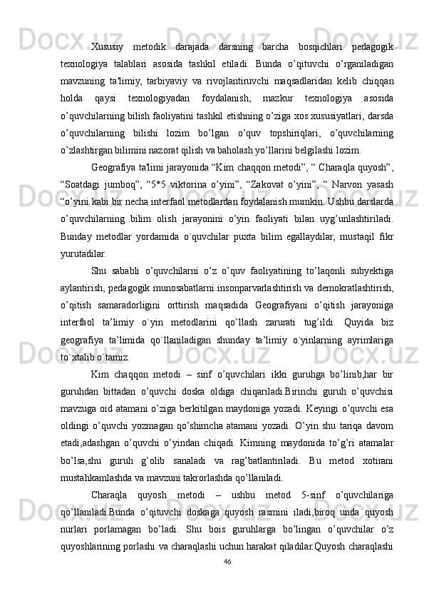 Xususiy   metodik   darajada   darsning   barcha   bosqichlari   pedagogik
texnologiya   talablari   asosida   tashkil   etiladi.   Bunda   o’qituvchi   o’rganiladigan
mavzuning   ta'limiy,   tarbiyaviy   va   rivojlantiruvchi   maqsadlaridan   kelib   chiqqan
holda   qaysi   texnologiyadan   foydalanish,   mazkur   texnologiya   asosida
o’quvchilarning bilish faoliyatini tashkil etishning o’ziga xos xususiyatlari, darsda
o’quvchilarning   bilishi   lozim   bo’lgan   o’quv   topshiriqlari,   o’quvchilarning
o’zlashtirgan bilimini nazorat qilish va baholash yo’llarini belgilashi lozim.
Geografiya ta'limi jarayonida “Kim chaqqon metodi”, “ Charaqla quyosh”,
“Soatdagi   jumboq”,   “5*5   viktorina   o’yini”,   “Zakovat   o’yini”,   “   Narvon   yasash
“o’yini kabi bir necha interfaol metodlardan foydalanish mumkin. Ushbu darslarda
o’quvchilarning   bilim   olish   jarayonini   o’yin   faoliyati   bilan   uyg’unlashtiriladi.
Bunday   metodlar   yordamida   o`quvchilar   puxta   bilim   egallaydilar,   mustaqil   fikr
yurutadilar.
Shu   sababli   o’quvchilarni   o’z   o’quv   faoliyatining   to’laqonli   subyektiga
aylantirish, pedagogik munosabatlarni insonparvarlashtirish va demokratlashtirish,
o’qitish   samaradorligini   orttirish   maqsadida   Geografiyani   o’qitish   jarayoniga
interfaol   ta’limiy   o`yin   metodlarini   qo’llash   zarurati   tug’ildi.   Quyida   biz
geografiya   ta’limida   qo`llaniladigan   shunday   ta’limiy   o`yinlarning   ayrimlariga
to`xtalib o`tamiz.
Kim   chaqqon   metodi   –   sinf   o’quvchilari   ikki   guruhga   bo’linib,har   bir
guruhdan   bittadan   o’quvchi   doska   oldiga   chiqariladi.Birinchi   guruh   o’quvchisi
mavzuga oid atamani  o’ziga berkitilgan maydoniga yozadi. Keyingi  o’quvchi esa
oldingi   o’quvchi   yozmagan   qo’shimcha   atamani   yozadi.   O’yin   shu   tariqa   davom
etadi,adashgan   o’quvchi   o’yindan   chiqadi.   Kimning   maydonida   to’g’ri   atamalar
bo’lsa,shu   guruh   g’olib   sanaladi   va   rag’batlantiriladi.   Bu   metod   xotirani
mustahkamlashda va mavzuni takrorlashda qo’llaniladi.
Charaqla   quyosh   metodi   –   ushbu   metod   5-sinf   o’quvchilariga
qo’llaniladi.Bunda   o’qituvchi   doskaga   quyosh   rasmini   iladi,biroq   unda   quyosh
nurlari   porlamagan   bo’ladi.   Shu   bois   guruhlarga   bo’lingan   o’quvchilar   o’z
quyoshlarining porlashi va charaqlashi uchun harakat qiladilar.Quyosh charaqlashi
46 