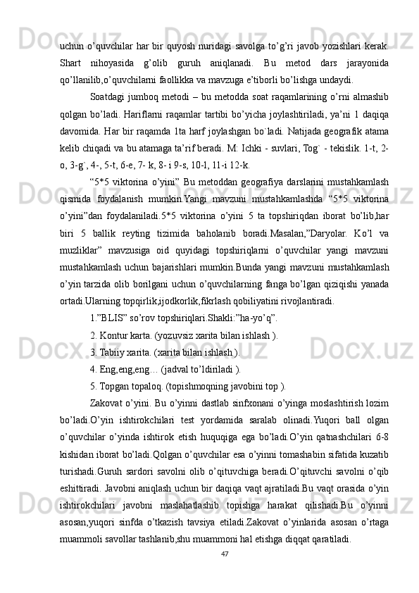 uchun o’quvchilar  har  bir  quyosh nuridagi  savolga to’g’ri  javob yozishlari  kerak.
Shart   nihoyasida   g’olib   guruh   aniqlanadi.   Bu   metod   dars   jarayonida
qo’llanilib,o’quvchilarni faollikka va mavzuga e’tiborli bo’lishga undaydi.
Soatdagi   jumboq   metodi   –   bu   metodda   soat   raqamlarining   o’rni   almashib
qolgan bo’ladi. Hariflarni   raqamlar   tartibi   bo’yicha  joylashtiriladi, ya’ni   1 daqiqa
davomida. Har bir raqamda 1ta harf joylashgan bo`ladi. Natijada geografik atama
kelib chiqadi va bu atamaga ta’rif beradi. M: Ichki - suvlari, Tog` - tekislik. 1-t, 2-
o, 3-g`, 4-, 5-t, 6-e, 7- k, 8- i 9-s, 10-l, 11-i 12-k.
“5*5   viktorina   o’yini”   Bu   metoddan   geografiya   darslarini   mustahkamlash
qismida   foydalanish   mumkin.Yangi   mavzuni   mustahkamlashda   “5*5   viktorina
o’yini”dan   foydalaniladi.5*5   viktorina   o’yini   5   ta   topshiriqdan   iborat   bo’lib,har
biri   5   ballik   reyting   tizimida   baholanib   boradi.Masalan,”Daryolar.   Ko’l   va
muzliklar”   mavzusiga   oid   quyidagi   topshiriqlarni   o’quvchilar   yangi   mavzuni
mustahkamlash   uchun   bajarishlari   mumkin.Bunda   yangi   mavzuni   mustahkamlash
o’yin tarzida olib borilgani  uchun o’quvchilarning fanga bo’lgan qiziqishi  yanada
ortadi.Ularning topqirlik,ijodkorlik,fikrlash qobiliyatini rivojlantiradi.
1.”BLIS” so’rov topshiriqlari.Shakli:”ha-yo’q”.
2. Kontur karta. (yozuvsiz xarita bilan ishlash ).
3. Tabiiy xarita. (xarita bilan ishlash ).
4. Eng,eng,eng… (jadval to’ldiriladi ).
5. Topgan topaloq. (topishmoqning javobini top ).
Zakovat o’yini. Bu o’yinni dastlab sinfxonani o’yinga moslashtirish lozim
bo’ladi.O’yin   ishtirokchilari   test   yordamida   saralab   olinadi.Yuqori   ball   olgan
o’quvchilar   o’yinda   ishtirok   etish   huquqiga   ega   bo’ladi.O’yin   qatnashchilari   6-8
kishidan iborat bo’ladi.Qolgan o’quvchilar esa o’yinni tomashabin sifatida kuzatib
turishadi.Guruh   sardori   savolni   olib   o’qituvchiga   beradi.O’qituvchi   savolni   o’qib
eshittiradi. Javobni aniqlash uchun bir daqiqa vaqt ajratiladi.Bu vaqt orasida o’yin
ishtirokchilari   javobni   maslahatlashib   topishga   harakat   qilishadi.Bu   o’yinni
asosan,yuqori   sinfda   o’tkazish   tavsiya   etiladi.Zakovat   o’yinlarida   asosan   o’rtaga
muammoli savollar tashlanib,shu muammoni hal etishga diqqat qaratiladi.
47 