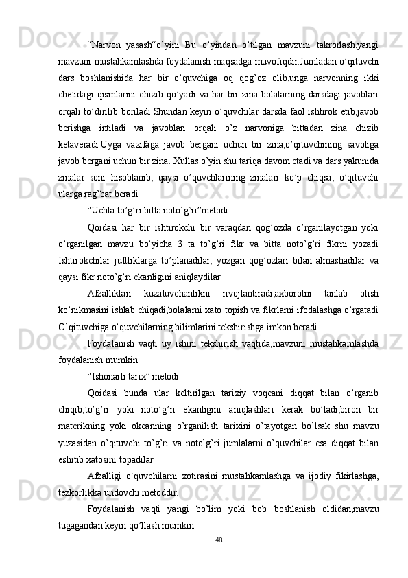 “Narvon   yasash“o’yini   Bu   o’yindan   o’tilgan   mavzuni   takrorlash,yangi
mavzuni mustahkamlashda foydalanish maqsadga muvofiqdir.Jumladan o’qituvchi
dars   boshlanishida   har   bir   o’quvchiga   oq   qog’oz   olib,unga   narvonning   ikki
chetidagi   qismlarini   chizib   qo’yadi   va   har   bir   zina   bolalarning   darsdagi   javoblari
orqali to’dirilib boriladi.Shundan keyin o’quvchilar darsda faol ishtirok etib,javob
berishga   intiladi   va   javoblari   orqali   o’z   narvoniga   bittadan   zina   chizib
ketaveradi.Uyga   vazifaga   javob   bergani   uchun   bir   zina,o’qituvchining   savoliga
javob bergani uchun bir zina. Xullas o’yin shu tariqa davom etadi va dars yakunida
zinalar   soni   hisoblanib,   qaysi   o’quvchlarining   zinalari   ko’p   chiqsa,   o’qituvchi
ularga rag’bat beradi.
“Uchta to’g’ri bitta noto`g`ri”metodi.
Qoidasi   har   bir   ishtirokchi   bir   varaqdan   qog’ozda   o’rganilayotgan   yoki
o’rganilgan   mavzu   bo’yicha   3   ta   to’g’ri   fikr   va   bitta   noto’g’ri   fikrni   yozadi
Ishtirokchilar   juftliklarga   to’planadilar,   yozgan   qog’ozlari   bilan   almashadilar   va
qaysi fikr noto’g’ri ekanligini aniqlaydilar.
Afzalliklari   kuzatuvchanlikni   rivojlantiradi,axborotni   tanlab   olish
ko’nikmasini ishlab chiqadi,bolalarni xato topish va fikrlarni ifodalashga o’rgatadi
O’qituvchiga o’quvchilarning bilimlarini tekshirishga imkon beradi.
Foydalanish   vaqti   uy   ishini   tekshirish   vaqtida,mavzuni   mustahkamlashda
foydalanish mumkin.
“Ishonarli tarix” metodi.
Qoidasi   bunda   ular   keltirilgan   tarixiy   voqeani   diqqat   bilan   o’rganib
chiqib,to’g’ri   yoki   noto’g’ri   ekanligini   aniqlashlari   kerak   bo’ladi,biron   bir
materikning   yoki   okeanning   o’rganilish   tarixini   o’tayotgan   bo’lsak   shu   mavzu
yuzasidan   o’qituvchi   to’g’ri   va   noto’g’ri   jumlalarni   o’quvchilar   esa   diqqat   bilan
eshitib xatosini topadilar.
Afzalligi   o`quvchilarni   xotirasini   mustahkamlashga   va   ijodiy   fikirlashga,
tezkorlikka undovchi metoddir.
Foydalanish   vaqti   yangi   bo’lim   yoki   bob   boshlanish   oldidan,mavzu
tugagandan keyin qo’llash mumkin.
48 