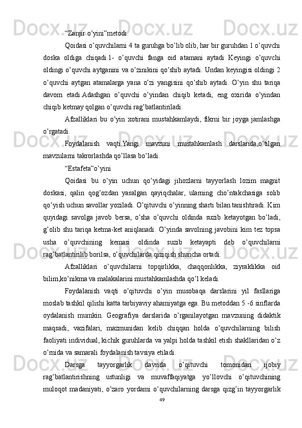 “Zanjir o’yini”metodi.
Qoidasi o’quvchilarni 4 ta guruhga bo’lib olib, har bir guruhdan 1 o’quvchi
doska   oldiga   chiqadi.1-   o’quvchi   fanga   oid   atamani   aytadi   Keyingi   o’quvchi
oldingi o’quvchi aytganini va o’zinikini qo’shib aytadi. Undan keyingisi oldingi 2
o’quvchi   aytgan   atamalarga   yana   o’zi   yangisini   qo’shib   aytadi.   O’yin   shu   tariqa
davom   etadi.Adashgan   o’quvchi   o’yindan   chiqib   ketadi,   eng   oxirida   o’yindan
chiqib ketmay qolgan o’quvchi rag’batlantiriladi.
Afzalliklari   bu   o’yin   xotirani   mustahkamlaydi,   fikrni   bir   joyga   jamlashga
o’rgatadi.
Foydalanish   vaqti.Yangi   mavzuni   mustahkamlash   darslarida,o’tilgan
mavzularni takrorlashda qo’llasa bo’ladi.
“Estafeta”o’yini
Qoidasi   bu   o’yin   uchun   qo’yidagi   jihozlarni   tayyorlash   lozim   magnit
doskasi,   qalin   qog’ozdan   yasalgan   qayiqchalar,   ularning   cho’ntakchasiga   solib
qo’yish uchun savollar yoziladi. O’qituvchi o’yinning sharti bilan tanishtiradi. Kim
quyidagi   savolga   javob   bersa,   o’sha   o’quvchi   oldinda   suzib   ketayotgan   bo’ladi,
g’olib   shu   tariqa   ketma-ket   aniqlanadi.   O’yinda   savolning   javobini   kim   tez   topsa
usha   o’quvchining   kemasi   oldinda   suzib   ketayapti   deb   o’quvchilarni
rag’batlantirilib borilsa, o’quvchilarda qiziqish shuncha ortadi. 
Afzalliklari   o’quvchilarni   topqirlikka,   chaqqonlikka,   ziyraklikka   oid
bilim,ko’nikma va malakalarini mustahkamlashda qo’l keladi.
Foydalanish   vaqti   o’qituvchi   o’yin   musobaqa   darslarini   yil   fasllariga
moslab tashkil qilishi katta tarbiyaviy ahamiyatga ega. Bu metoddan 5 -6 sinflarda
oydalanish   mumkin.   Geografiya   darslarida   o’rganilayotgan   mavzuning   didaktik
maqsadi,   vazifalari,   mazmunidan   kelib   chiqqan   holda   o’quvchilarning   bilish
faoliyati individual, kichik guruhlarda va yalpi holda tashkil etish shakllaridan o’z
o’rnida va samarali foydalanish tavsiya etiladi.
Darsga   tayyorgarlik   davrida   o’qituvchi   tomonidan   ijobiy
rag’batlantirishning   ustunligi   va   muvaffaqiyatga   yo’llovchi   o’qituvchining
muloqot   madaniyati,   o’zaro   yordami   o’quvchilarning   darsga   qizg’in   tayyorgarlik
49 