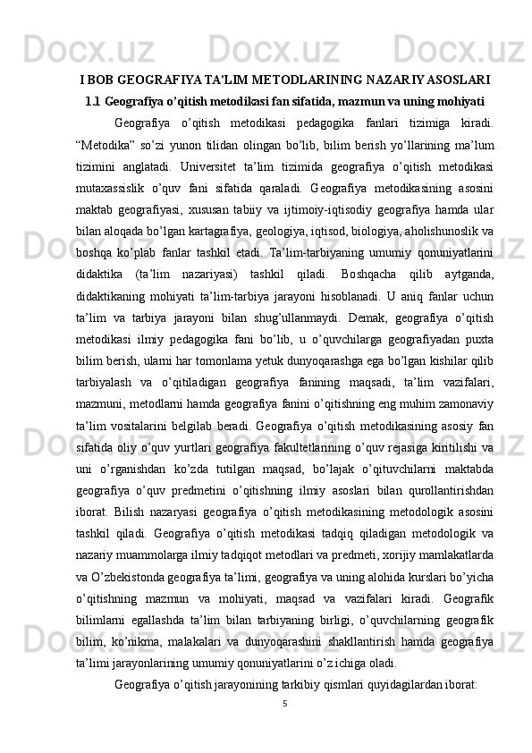 I BOB GEOGRAFIYA TA'LIM METODLARINING NAZARIY ASOSLARI
1.1 Geografiya o’qitish metodikasi fan sifatida, mazmun va uning mohiyati
Geografiya   o’qitish   metodikasi   pedagogika   fanlari   tizimiga   kiradi.
“Metodika”   so’zi   yunon   tilidan   olingan   bo’lib,   bilim   berish   yo’llarining   ma’lum
tizimini   anglatadi.   Universitet   ta’lim   tizimida   geografiya   o’qitish   metodikasi
mutaxassislik   o’quv   fani   sifatida   qaraladi.   Geografiya   metodikasining   asosini
maktab   geografiyasi,   xususan   tabiiy   va   ijtimoiy-iqtisodiy   geografiya   hamda   ular
bilan aloqada bo’lgan kartagrafiya, geologiya, iqtisod, biologiya, aholishunoslik va
boshqa   ko’plab   fanlar   tashkil   etadi.   Ta’lim-tarbiyaning   umumiy   qonuniyatlarini
didaktika   (ta’lim   nazariyasi)   tashkil   qiladi.   Boshqacha   qilib   aytganda,
didaktikaning   mohiyati   ta’lim-tarbiya   jarayoni   hisoblanadi.   U   aniq   fanlar   uchun
ta’lim   va   tarbiya   jarayoni   bilan   shug’ullanmaydi.   Demak,   geografiya   o’qitish
metodikasi   ilmiy   pedagogika   fani   bo’lib,   u   o’quvchilarga   geografiyadan   puxta
bilim berish, ularni har tomonlama yetuk dunyoqarashga ega bo’lgan kishilar qilib
tarbiyalash   va   o’qitiladigan   geografiya   fanining   maqsadi,   ta’lim   vazifalari,
mazmuni, metodlarni hamda geografiya fanini o’qitishning eng muhim zamonaviy
ta’lim   vositalarini   belgilab   beradi.   Geografiya   o’qitish   metodikasining   asosiy   fan
sifatida oliy o’quv yurtlari geografiya fakultetlarining o’quv rejasiga kiritilishi  va
uni   o’rganishdan   ko’zda   tutilgan   maqsad,   bo’lajak   o’qituvchilarni   maktabda
geografiya   o’quv   predmetini   o’qitishning   ilmiy   asoslari   bilan   qurollantirishdan
iborat.   Bilish   nazaryasi   geografiya   o’qitish   metodikasining   metodologik   asosini
tashkil   qiladi.   Geografiya   o’qitish   metodikasi   tadqiq   qiladigan   metodologik   va
nazariy muammolarga ilmiy tadqiqot metodlari va predmeti, xorijiy mamlakatlarda
va O’zbekistonda geografiya ta’limi, geografiya va uning alohida kurslari bo’yicha
o’qitishning   mazmun   va   mohiyati,   maqsad   va   vazifalari   kiradi.   Geografik
bilimlarni   egallashda   ta’lim   bilan   tarbiyaning   birligi,   o’quvchilarning   geografik
bilim,   ko’nikma,   malakalari   va   dunyoqarashini   shakllantirish   hamda   geografiya
ta’limi jarayonlarining umumiy qonuniyatlarini o’z ichiga oladi.
Geografiya o’qitish jarayonining tarkibiy qismlari quyidagilardan iborat:
5 