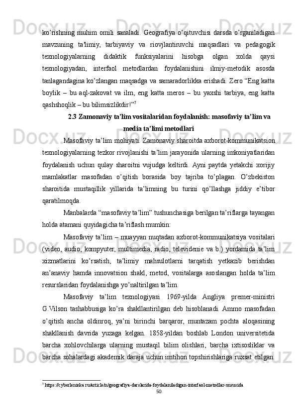 ko’rishning   muhim   omili   sanaladi.   Geografiya   o’qituvchisi   darsda   o’rganiladigan
mavzuning   ta'limiy,   tarbiyaviy   va   riovjlantiruvchi   maqsadlari   va   pedagogik
texnologiyalarning   didaktik   funksiyalarini   hisobga   olgan   xolda   qaysi
texnologiyadan,   interfaol   metodlardan   foydalanishini   ilmiy-metodik   asosda
tanlagandagina ko’zlangan maqsadga va samaradorlikka erishadi. Zero “Eng katta
boylik   –   bu   aql-zakovat   va   ilm,   eng   katta   meros   –   bu   yaxshi   tarbiya,   eng   katta
qashshoqlik – bu bilimsizlikdir!” 5
2.3 Zamonaviy ta'lim vositalaridan foydalanish: masofaviy ta’lim va
media ta’limi metodlari
Masofaviy ta’lim mohiyati. Zamonaviy sharoitda axborot-kommunikatsion
texnologiyalarning tezkor rivojlanishi ta’lim jarayonida ularning imkoniyatlaridan
foydalanish   uchun   qulay   sharoitni   vujudga   keltirdi.  Ayni   paytda   yetakchi   xorijiy
mamlakatlar   masofadan   o’qitish   borasida   boy   tajriba   to’plagan.   O’zbekiston
sharoitida   mustaqillik   yillarida   ta’limning   bu   turini   qo’llashga   jiddiy   e’tibor
qaratilmoqda.
Manbalarda “masofaviy ta’lim” tushunchasiga berilgan ta’riflarga tayangan
holda atamani quyidagicha ta’riflash mumkin:
Masofaviy  ta’lim  – muayyan nuqtadan  axborot-kommunikatsiya vositalari
(video,   audio,   kompyuter,   multimedia,   radio,   televidenie   va   b.)   yordamida   ta’lim
xizmatlarini   ko’rsatish,   ta’limiy   mahsulotlarni   tarqatish   yetkazib   berishdan
an’anaviy   hamda   innovatsion   shakl,   metod,   vositalarga   asoslangan   holda   ta’lim
resurslaridan foydalanishga yo’naltirilgan ta’lim.
Masofaviy   ta’lim   texnologiyasi   1969-yilda   Angliya   premer-ministri
G.Vilson   tashabbusiga   ko’ra   shakllantirilgan   deb   hisoblanadi.  Ammo   masofadan
o’qitish   ancha   oldinroq,   ya’ni   birinchi   barqaror,   muntazam   pochta   aloqasining
shakllanish   davrida   yuzaga   kelgan.   1858-yildan   boshlab   London   universitetida
barcha   xohlovchilarga   ularning   mustaqil   bilim   olishlari,   barcha   ixtisosliklar   va
barcha sohalardagi akademik daraja uchun imtihon topshirishlariga ruxsat etilgan.
5
 https://cyberleninka.ru/article/n/geografiya-darslarida-foydalaniladigan-interfaol-metodlar-xususida
50 