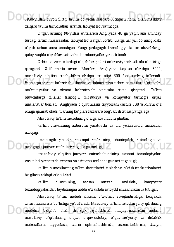 1938-yildan   buyon   Sirtqi   ta’lim   bo’yicha   Xalqaro   Kengash   nomi   bilan   mashhur
xalqaro ta’lim tashkilotlari sifatida faoliyat ko’rsatmoqda.
O’tgan   asrning   90-yillari   o’rtalarida  Angliyada   40   ga   yaqin   ana   shunday
turdagi ta’lim muassasalari faoliyat ko’rsatgan bo’lib, ularga har yili 65 ming kishi
o’qish   uchun   ariza   berishgan.   Yangi   pedagogik   texnologiya   ta’lim   oluvchilarga
qulay vaqtda o’qishlari uchun katta imkoniyatlar yaratib berdi.
Ochiq universitetlardagi o’qish harajatlari an’anaviy institutlarda o’qitishga
qaraganda   8-10   marta   arzon.   Masalan,   Angliyada   turg’un   o’qishga   3000,
masofaviy   o’qitish   orqali   bilim   olishga   esa   atigi   300   funt   sterling   to’lanadi.
Binolarga   xizmat   ko’rsatish,   jihozlar   va   laboratoriya   uchun   harajatlar,   o’qituvchi,
ma’muriyatlar   va   xizmat   ko’rsatuvchi   xodimlar   shtati   qisqaradi.   Ta’lim
oluvchilarga   filiallar   tarmog’i,   telestudiya   va   kompyuter   tarmog’i   orqali
maslahatlar  beriladi. Angliyada o’quvchilarni tayyorlash dasturi 130 ta kursni  o’z
ichiga qamrab oladi, ularning ko’plari fanlararo bog’lanish xususiyatiga ega.
Masofaviy ta’lim metodining o’ziga xos muhim jihatlari:
-ta’lim   oluvchining   axborotni   yaratuvchi   va   uni   yetkazuvchi   manbadan
uzoqligi;
-texnologik   jihatdan   muloqot   muhitining,   shuningdek,   psixologik   va
pedagogik jarayon muhitlarining o’ziga xosligi;
-masofaviy   o’qitish   jarayoni   qatnashchilarining   axborot   texnologiyalari
vositalari yordamida sinxron va asinxron muloqotiga asoslanganligi;
-ta’lim oluvchilarning ta’lim dasturlarini tanlash va o’qish traektoriyalarini
belgilashlaridagi erkinliklari;
-ta’lim   oluvchining,   asosan   mustaqil   ravishda,   kompyuter
texnologiyalaridan foydalangan holda o’z ustida astoydil ishlash nazarda tutilgan.
Masofaviy   ta’lim   metodi   shaxsni   o’z-o’zini   rivojlantirishga,   kelajakda
zarur mutaxassis bo’lishga yo’naltiradi. Masofaviy ta’lim metodini joriy qilishning
modelini   belgilab   olish   strategik   rejalashtirish   nuqtayi-nazaridan   muhim,
masofaviy   o’qitishning   o’quv,   o’quv-uslubiy,   o’quv-me’yoriy   va   didaktik
materiallarni   tayyorlash,   ularni   optimallashtirish,   sistemalashtirish,   dizayn,
51 